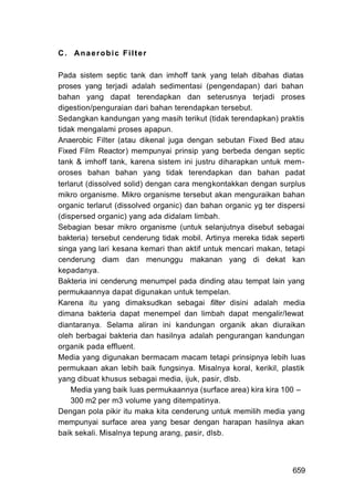 C. Anaerobic Filter

Pada sistem septic tank dan imhoff tank yang telah dibahas diatas
proses yang terjadi adalah sedimentasi (pengendapan) dari bahan
bahan yang dapat terendapkan dan seterusnya terjadi proses
digestion/penguraian dari bahan terendapkan tersebut.
Sedangkan kandungan yang masih terikut (tidak terendapkan) praktis
tidak mengalami proses apapun.
Anaerobic Filter (atau dikenal juga dengan sebutan Fixed Bed atau
Fixed Film Reactor) mempunyai prinsip yang berbeda dengan septic
tank & imhoff tank, karena sistem ini justru diharapkan untuk mem-
oroses bahan bahan yang tidak terendapkan dan bahan padat
terlarut (dissolved solid) dengan cara mengkontakkan dengan surplus
mikro organisme. Mikro organisme tersebut akan menguraikan bahan
organic terlarut (dissolved organic) dan bahan organic yg ter dispersi
(dispersed organic) yang ada didalam limbah.
Sebagian besar mikro organisme (untuk selanjutnya disebut sebagai
bakteria) tersebut cenderung tidak mobil. Artinya mereka tidak seperti
singa yang lari kesana kemari than aktif untuk mencari makan, tetapi
cenderung diam dan menunggu makanan yang di dekat kan
kepadanya.
Bakteria ini cenderung menumpel pada dinding atau tempat lain yang
permukaannya dapat digunakan untuk tempelan.
Karena itu yang dimaksudkan sebagai filter disini adalah media
dimana bakteria dapat menempel dan limbah dapat mengalir/Iewat
diantaranya. Selama aliran ini kandungan organik akan diuraikan
oleh berbagai bakteria dan hasilnya adalah pengurangan kandungan
organik pada effluent.
Media yang digunakan bermacam macam tetapi prinsipnya lebih luas
permukaan akan lebih baik fungsinya. Misalnya koral, kerikil, plastik
yang dibuat khusus sebagai media, ijuk, pasir, dlsb.
    Media yang baik luas permukaannya (surface area) kira kira 100 –
    300 m2 per m3 volume yang ditempatinya.
Dengan pola pikir itu maka kita cenderung untuk memilih media yang
mempunyai surface area yang besar dengan harapan hasilnya akan
baik sekali. Misalnya tepung arang, pasir, dlsb.



                                                                  659
 