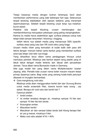 Tetapi biasanya media dengan butiran terlampau kecil akan
memberikan performance yang baik beberapa hari saja. Seterusnya
terjadi blocking diakibatkan oleh lapisan bakteria yang menempel
dipermukaannya. Setelah terjadi blocking unjuk kerja nya malahan
buruk sekali.
Padahal       bila   terjadi  blocking,     urusan   membongkar  dan
membersihkannya merupakan pekerjaan yang paling menjengkelkan.
Karena itu media harus sedemikian agar surface areanya cukup luas
tetapi tidak sampai tersumbat / blocking / clogging.
    Istilah teknis nya adalah media yang mempunyai SSA (specific
    surface area) yang luas dan VR (void ratio) yang tinggi.
Urusan media inilah yang kemudian di kutak katik oleh para ahli
teknis dengan mencari bahan serta bentuk yang memberikan surface
area luas tetapi void ratio nya tinggi.
Yang dihasilkan terus diberi nama perdagangan khusus untuk
memukau pembeli. Misalnya ada bentuk seperti seng plastik yang di
tekuk tekuk dengan model tertentu dan dibuat oleh perusahaan
Jerman. Terus diberi nama Bioreactor made in Germany.
Ada juga model lain yang diberi nama Multiple-reactor buatan
Jepang, dlsb. Pendek kata urusan nama boleh macam macam tetaai
prinsip dasarnya sama. Bagi anda yang senang kutak-katik petunjuk
dibawah ini mungkin bermanfaat:
    Cara menghitung void ratio.
    Misalnya anda akan menggunakan kerikil dari dan Gunung Bromo
    untuk media anaerobik filter, karena konon kata orang ...sip
    sekali. Berapa sih void ratio dari kerikil tsb ?
    Caranya adalah :
         Ambil ember.
         Isi ember tersebut dengan air, misalnya sampai 10 liter dan
         sampai 10 liter tsb beri tanda.
         Kosongkan ember.
         Masukkan kerikil
         Masukkan air dan sampai batas tanda tadi hitung berapa liter
         air yar.g masuk; misalnya 4 liter.
         Maka void ratio adalah 4/10 = 40%.




660
 