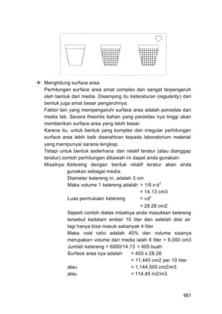 Menghitung surface area.
Perhitungan surface area amat complex dan sangat terpengaruh
oleh bentuk dari media. Disamping itu keteraturan (regularity) dari
bentuk juga amat besar pengaruhnya.
Faktor lain yang mempengaruhi surface area adalah porositas dari
media tsb. Secara theoritis bahan yang porositas nya tinggi akan
memberikan surface area yang lebih besar.
Karena itu, untuk bentuk yang komplex dan irregular perhitungan
surface area lebih baik diserahlcan kepada laboratorium material
yang mempunyai sarana lengkap.
Tetapi untuk bentuk sederhana dan relatif teratur (atau dianggap
teratur) contoh perhitungan dibawah ini dapat anda gunakan:
Misalnya: Kelereng dengan bentuk relatif teratur akan anda
           gunakan sebagai media.
           Diameter kelereng in; adalah 3 cm
           Maka volume 1 kelereng adalah = 1/6 n d 3
                                           = 14.13 cm3
           Luas permukaan kelereng         = dz
                                           = 28.26 cm2.
          Seperti contoh diatas misalnya anda masukkan kelereng
          tersebut kedalam ember 10 liter dan setelah diisi air
          lagi hanya bisa masuk sebanyak 4 liter
          Maka void ratio adalah 40% dan volume sisanya
          merupakan volume dari media ialah 6 liter = 6,000 cm3
          Jumlah kelereng = 6000/14.13 = 405 buah
          Surface area nya adalah      = 405 x 28.26
                                       = 11,445 cm2 per 10 liter
          atau                         = 1,144,500 cm2/m3
          atau                         = 114.45 m2/m3



                                                               661
 