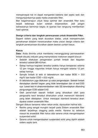 mempercepat hal ini dapat mengambil bakteria dari septic tank dan
mengumpankannya pada media anaerobik filter.
Biar bagaimanapun unjuk kerja optimal dari anaerobik filter baru
terjadi beberapa bulan setelah dioperasikan. Jadi jangan
bahwasanya bermimpi begitu di operasi kan langsung memberikan
hasil optimal.

Design criteria dan Iangkah perencanaan untuk Anaerobik Filter.
Seperti sistem yang telah diuraikan diatas, untuk mempermudah
pemahaman didalam merencanakan maka uraian design criteria dan
langkah perencanaan diuraikan dalam bentuk contoh kasus.

Kasus
Data: Anda diminta untuk membantu menanggulangi permasaiahan
limbah disuatu industri yang memproduksi makanan seperti biscuit
    Setelah dilakukan pengamatan jumlah limbah dari kegiatan
    tersebut adalah 25 m3/hari.
    Setiap harinya kegiatan tersebut praktis hanya beroperasi selama
    12 jam hingga mayoritas limbah hanya mengalir selama 12 jam
    setiap harinya.
    Sample limbah di teliti di laboratorium dan kadar BOD = 333
    mg/IV dan kadar COD = 633 mg/Itr.
    Di laboraturium juga dilakukan uji coba pengendapan. Setelah limbah
    diendapkan diambil bagian yang tidak terendapkan dan di test COD
    nya. Lewat test ini direkomendasikan ratio SS terendapkan dibanding
    pengurangan COD adalah 0.42.
    Oleh pemer intah daerah limbah yang dihasilkan oleh para
    pengusaha kecil tersebut diharuskan untuk memenuhi standard
    yang telah ditetapkan. Untuk mencapai standard tersebut akan
    dipakai sistem anaerobik filter.
Dengan diskusi bersama rekan rekan anda, diputuskan hal-hal sbb:
    Resiko yang sangat mungkin terjadi pada Sistem anaerobik filter
    adalah terjadinya clogging pada media. Karena itu sebelum
    masuk ke anaerobik filter harus ada sarana untuk mengendapkan
    suspended solid.
    Sarana untuk mengendapkan suspended solid yang dipilih adalah
    sistem septic tank.


                                                                   663
 