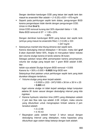 Dengan demikian kandungan COD yang keluar dari septik tank dan
masuk ke anaerobik filter adalah = (1-0.25) x 633 = 475 mg/Itr
Seperti pada perhitungan septik tank diatas, pengurangan BOD
karena pengendapan tidak identik dengan pengurangan COD.
Untuk ini Iihat Graf 2.
Untuk COD removal kurang dari 50% diperoleh faktor = 1.06.
Maka BOD removal di ST = 1.06 x 25%
                            = 26%
Dengan demikian kandungan BOD yang keluar dari septik tank
(artinya yang masuk ke anaerobik filter) = (1-0.26) x 333
                                         = 247 mg/Itr
Selanjutnya marilah kita hitung dimensi dari septik tank.
Karena desludging interval ditetapkan = 36 bulan, maka dari graf
3 akan diperoleh faktor 50%. Angka ini merupakan faktor reduksi
dari volume sludge karena di tando selama 36 bulan.
Sebagai patokan tanpa effek pemampatan karena penyimpanan,
volume dar sludge yang terjadi dari 1 gram BOD adalah 0.00f,
liter.
Istilah nya adalah Sludge Itr/gram BOD removal = 0.005
Karena itu = 50% x 0.005 = 0.0025 Itr/gr BOD rem
Selanjutnya lihat patokan untuk perhitungan septik tank yang telah
diuraikan dibagian terdahulu.
     Volume sludge yang akan terjadi adalah:
                 = 0.0025 x (333 - 247)/1000 x 36 bin x 30 hr x 25
                 = 5.805 m3
  Ingat volume sludge ini tidak terjadi sekaligus tetapi tumpukan
  selama 36 buian sesuai dengan desludging interval yang kita
  inginkan.
   Karena hydraulic retention time (HRT) yang ditetapkan adalah
   2 jam dan flow rate nya adalah 2.08 m3/jam, maka volume
   yang dibutuhkan untuk menginapkan limbah selama 2 jam
   tersebut adalah:
               = 2 x 2.08
               = 4.16 m3
   Bayangkan pada setelah hampir 3 tahun sesuai dengan
   desludging interval yang ditetapkan, maka kapasitas yang
   dibutuhkan agar sistem tetap bekerja dengan baik adalah:


                                                              665
 