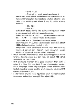 = 5.805 + 4.16
                   = 9.965 m3 …. untuk mudahnya disebut A
       Sesuai data diatas jumlah limbah setiap hari nya adalah 25 m3
       Karena HRT ditetapkan 2 jam (padahal satu hari adalah 24 jam)
       maka untuk menginapkan selama 2 jam dibutuhkan volume
       sebesar:
                   = 25 x 2/24
                   = 2.08 m3
      Diatas telah disebut bahwa total akuinulasi lumpur dan limbah
      jangan sampai lebih lebih dari separo konstruksi.
      Maka = 2 x 2.08 m3 = 4.16 m3 .......untuk mudahnya disebut B
      Bila    A<B           dipakai volume B untuk desain
     Tetapi bila A > B      dianjurkan memakai volume A
     Dalam kasus ini A > B, maka volume desain septic tank adalah
     9.965 m3 atau dibulatkan menjadi 10 m3.
     Sampai sini urusan perhitungan volume septik tank (primary
     treatment) selesai dan dibawah mulai menginjak urusan
     perhitungan anaerobik filter (secondary treatment).
  Untuk anaerobik filter misalnya anda akan menggunakan media
  tertentu. Specific surface area dari media tsb adalah 100 m2/m3
  Sedangkan void ratio = 35%
  HRT (hydraulic retention time) pada anaerobik filter berkisar
  antara 1 – 2 hari (24 – 48 jam). Angka ini merupakan patokan
  umum mengingat proses degradasi pada proses anaerobik lebih
  lambat dibanding proses aerobik. Untuk kasus ini misalnya HRT
  ditetapkan selama 30 jam.
  Faktor faktor empiris yang digunakan untuk memperhitungkan
  penguraian pada sistem anaerobik filter adalah sbb:




666
 
