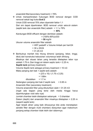 anaerobik filter/secondary treatment) = 78%
  Untuk memperkirakan hubungan BOD removal dengan COD
  removal sekali lagi buka Graf.2
  Untuk COD removal 70% akan diperoleh faktor 1.1
  Dari sini dapat diperkirakan BOD removal untuk seluruh sistem
  (septik tank dan anaerobik filter) adalah = 1.1 x 78%
                                              = 85%
  Kandungan BOD effluent dengan demikian adalah:
                               = (100%-85%)x333
                               = 50 mg/Itr
  Ukuran volume anaerobik filter adalah:
                     = HRT padaAF x Volume limbah per hari/24
                     = 30 x 25/24
                     = 31.25 m3
  Berikutnya marilah kita hitung dimensi (panjang, lebar, tinggi,
  dlsb) dari konstruksi kebutuhan volumenya telah dihitung.
  Misalnya dari situasi lahan yang tersedia ditetapkan lebor nya
  adalah 1.75 m. Dan tinggi air dalam septic tank = 2.25 m.
  Septik tank (primary treatment):
  Volume Septik tank sebagai primary treatment = 10 in3
  Maka panjang dari bak 1 septik tank adalah:
                            = (2/3 x 10) / (1.75 x 2.25)
                            = 1.68m
              dibulatkan    = 1.7 m
  Sedangkan panjang dari bak 2 septik tank         = 0.85 m
  Anaerobik filter (secondary treatment)
  Volume anaerobik filter yang dibutuhkan ialah = 31.25 m3
  (ingat ada bagian yang terisi oleh media hingga harus
  diperhitungkan void ratio nya)
  Jumlah chamber telah ditetapkan sebanyak = 3 chamber
  Dalam (depth) dari anaerobik filter misalnya ditetapkan = 2.25 m
  (seperti septik tank)
  Agar terjadi aliran yang baik (khususnya bila anda menetapkan
  aerobik filter dengan multi chamber) dianjurkan agar maksimum
  panjang setiap chamber tidak lebih dari dalamnya.




668
 