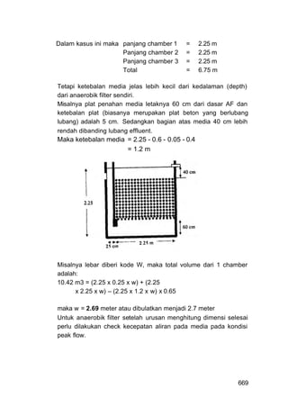 Dalam kasus ini maka panjang chamber 1     =     2.25 m
                     Panjang chamber 2     =     2.25 m
                     Panjang chamber 3     =     2.25 m
                     Total                 =     6.75 m

Tetapi ketebalan media jelas lebih kecil dari kedalaman (depth)
dari anaerobik filter sendiri.
Misalnya plat penahan media letaknya 60 cm dari dasar AF dan
ketebalan plat (biasanya merupakan plat beton yang berlubang
lubang) adalah 5 cm. Sedangkan bagian atas media 40 cm lebih
rendah dibanding lubang effluent.
Maka ketebalan media = 2.25 - 0.6 - 0.05 - 0.4
                     = 1.2 m




Misalnya lebar diberi kode W, maka total volume dari 1 chamber
adalah:
10.42 m3 = (2.25 x 0.25 x w) + (2.25
      x 2.25 x w) – (2.25 x 1.2 x w) x 0.65

maka w = 2.69 meter atau dibulatkan menjadi 2.7 meter
Untuk anaerobik filter setelah urusan menghitung dimensi selesai
perlu dilakukan check kecepatan aliran pada media pada kondisi
peak flow.




                                                            669
 