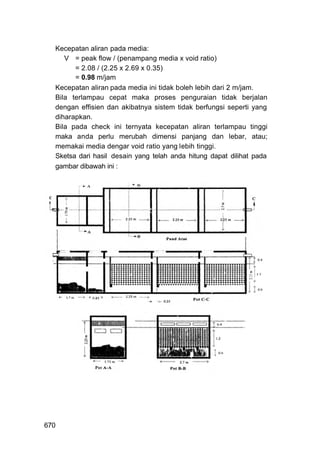Kecepatan aliran pada media:
     V = peak flow / (penampang media x void ratio)
        = 2.08 / (2.25 x 2.69 x 0.35)
        = 0.98 m/jam
  Kecepatan aliran pada media ini tidak boleh lebih dari 2 m/jam.
  Bila terlampau cepat maka proses penguraian tidak berjalan
  dengan effisien dan akibatnya sistem tidak berfungsi seperti yang
  diharapkan.
  Bila pada check ini ternyata kecepatan aliran terlampau tinggi
  maka anda perlu merubah dimensi panjang dan lebar, atau;
  memakai media dengar void ratio yang lebih tinggi.
  Sketsa dari hasil desain yang telah anda hitung dapat dilihat pada
  gambar dibawah ini :




670
 