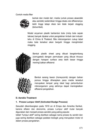 Contoh media filter
                  bentuk dan model dal. ; media (untuk proses anaerobik
                  atau aerobik) sedemikian hingga disatu sisi effisiensinya
                  lebih tinggi tetapi disisi lain tidak terjadi clogging
                  (tersumbat).

             Model anyaman plastik berbentuk bola (mirip bola sepak
             takraw) banyak dipakai untuk pengolahan limbah deri industri
             tahu di China & Thailand. Bila mikroorganism cukup tebal
             maka bola tersebut akan bergulir hingga menghindari
             clogging.



                  Bentuk plastik sheet yang dibuat bergelombang
                  (corrugated) dengan permukaan yang dibuat khusus
                  dengan harapan surface area lebih besar hingga
                  mening¼atkan effisiensi




                      Bentuk sarang tawon (honeycomb) dengan bahan
                      porous hingga diharapkan paca media tersebut
                      merupakan tempat yang ideal bagi pertumbuhan
                      mikroorganism yang akhirnya dapat meningkatkan
                      effisiensi pengolahan.



D. Aerobic Treatment
1. Proses Lumpur Aktif (Activated Sludge Process)

Sesudah dikembangkan pada 1910 an di Eropa dan Amerika Serikat,
karena efisien dan ekonomis, proses Lumpur aktif mulai banyak
digunakan dan menjadi proses aerobik yang paling popular.
Istilah "lumpur aktif" sering diartikan sebagai nama proses itu sendiri dan
juga sering diartikan sebagai padatan biologik yang merupakan motor di
dalam proses pengolahan.


                                                                       671
 