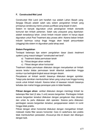 F. Constructed Wet Land

Constructed Wet Land (arti harafiah nya adalah Lahan Basah yang
Sergaja Dibuat) adalah salah satu sistem pengolahan limbah yang
prinsipnya cenderung meniru proses purifikasi yang terjadi di alam.
Sistem ini banyak digunakan untuk penanganan limbah domestik
komunal dan limbah pertanian. Salah satu prasyarat yang diperlukan
adalah tersedianya lahan. Untuk limbah industri sistem ini hanya dapat
digunakan untuk Post Treatment atau proses akhir. Karena beban limbah
industri lazimnya cukup tinggi hingga akan terjadi penyumbatan
(clogging) bila sistem ini digunakan pada tahap awal.

Sistem Pengolahan
Terdapat beberapa tipe sistem pengolahan dasar (basic treatment
system ) yang masuk katagori "constructed wet land":
      a) Treatment diatas permukaan tanah
      b) Filtrasi dergan aliran vertikal
      c) Filtrasi dengan aliran horizontal
Treatment diatas permukaan dilakukan dengan menyebarkan air limbah
secara teratur diatas permukaan tanah dibentuk sedemikian hingga
contour nya bertingkat-tingkat sesuai dengan desain.
Penyebaran air limbah sendiri biasanya dilakukan dengan sprinkler.
Tetapi pola demikian membutuhkan lahan yang cukup luas hingga kurang
cocok untuk limbah industri. Karena lahan di kawasan industri biasanya
terbatas dan mahal hingga penerapan pola ini tidak feasible.

Filtrasi dengan aliran vertikal dilakukan dengan membagi limbah ke
beberapa filter bed (2 atau 3 unit) secara bergantian. Pembagian limbah
secara bergantian tersebut dilakukan dengan pengaturan klep (dosing)
dan untuk itu perlu dilakukan oleh operator. Karena perlu dilakukan
pembagian secara bergantian tersebut, pengoperasian sistem ini rumit
hingga tidak praktis.
Filtrasi dengan aliran horizontal dilakukan dengan mengalirkan limbah
melewati media filter secara horizontal. Cara ini sederhana dan praktis
tidak membutuhkan perawatan, khususnya bila di desain dan dibangun
dengan baik.




                                                                   677
 