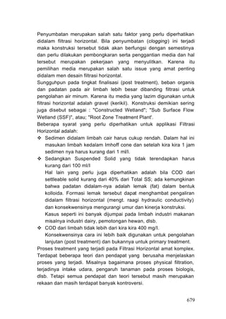 Penyumbatan merupakan salah satu faktor yang perlu diperhatikan
didalam filtrasi horizontal. Bila penyumbatan (clogging) ini terjadi
maka konstruksi tersebut tidak akan berfungsi dengan semestinya
dan perlu dilakukan pembongkaran serta penggantian media dan hal
tersebut merupakan pekerjaan yang menyulitkan. Karena itu
pemilihan media merupakan salah satu issue yang amat penting
didalam men desain filtrasi horizontal.
Sungguhpun pada tingkat finalisasi (post treatment), beban organis
dan padatan pada air limbah lebih besar dibanding filtrasi untuk
pengolahan air minum. Karena itu media yang lazim digunakan untuk
filtrasi horizontal adalah gravel (kerikil). Konstruksi demikian sering
juga disebut sebagai : "Constructed Wetland"; "Sub Surface Flow
Wetland (SSF)", atau; "Root Zone Treatment Plant'.
Beberapa syarat yang perlu diperhatikan untuk applikasi Filtrasi
Horizontal adalah:
     Sedimen didalam limbah cair harus cukup rendah. Dalam hal ini
     masukan limbah kedalam Imhoff cone dan setelah kira kira 1 jam
     sedimen nya harus kurang dari 1 ml/I.
     Sedangkan Suspended Solid yang tidak terendapkan harus
     kurang dari 100 ml/I
     Hal lain yang perlu juga diperhatikan adalah bila COD dari
     settleable solid kurang dari 40% dari Total SS; ada kemungkinan
     bahwa padatan didalam-nya adalah lemak (fat) dalam bentuk
     kolloida. Formasi lemak tersebut dapat menghambat pengaliran
     didalam filtrasi horizontal (mengt. raagi hydraulic conductivity)
     dan konsekwensinya mengurangi umur dan kinerja konstruksi.
     Kasus seperti ini banyak dijumpai pada limbah industri makanan
     misalnya industri dairy, pemotongan hewan, dlsb.
     COD dari limbah tidak lebih dari kira kira 400 mg/I.
     Konsekwensinya cara ini lebih baik digunakan untuk pengolahan
     lanjutan (post treatment) dan bukannya untuk primary treatment.
Proses treatment yang terjadi pada Filtrasi Horizontal amat komplex.
Terdapat beberapa teori dan pendapat yang berusaha menjelaskan
proses yang terjadi. Misalnya bagaimana proses physical filtration,
terjadinya intake udara, pengaruh tanaman pada proses biologis,
dlsb. Tetapi semua pendapat dan teori tersebut masih merupakan
rekaan dan masih terdapat banyak kontroversi.


                                                                   679
 