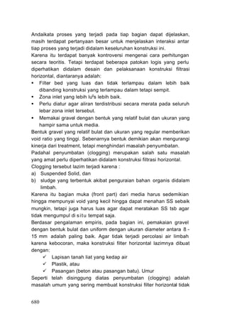 Andaikata proses yang terjadi pada tiap bagian dapat dijelaskan,
masih terdapat pertanyaan besar untuk menjelaskan interaksi antar
tiap proses yang terjadi didalam keseluruhan konstruksi ini.
Karena itu terdapat banyak kontroversi mengenai cara perhitungan
secara teoritis. Tetapi terdapat beberapa patokan logis yang perlu
diperhatikan didalam desain dan pelaksanaan konstruksi filtrasi
horizontal, diantaranya adalah:
    Filter bed yang luas dan tidak terlampau dalam lebih baik
    dibanding konstruksi yang terlampau dalam tetapi sempit.
    Zona inlet yang lebih lugs lebih baik.
    Perlu diatur agar aliran terdistribusi secara merata pada seluruh
    lebar zona inlet tersebut.
    Memakai gravel dengan bentuk yang relatif bulat dan ukuran yang
    hampir sama untuk media.
Bentuk gravel yang relatif bulat dan ukuran yang regular memberikan
void ratio yang tinggi. Sebenarnya bentuk demikian akan mengurangi
kinerja dari treatment, tetapi menghindari masalah penyumbatan.
Padahal penyumbatan (clogging) merupakan salah satu masalah
yang amat perlu diperhatikan didalam konstruksi filtrasi horizontal.
Clogging tersebut lazim terjadi karena :
a) Suspended Solid, dan
b) sludge yang terbentuk akibat penguraian bahan organis didalam
     limbah.
Karena itu bagian muka (front part) dari media harus sedemikian
hingga mempunyai void yang kecil hingga dapat menahan SS sebaik
mungkin, tetapi juga harus luas agar dapat meratakan SS tsb agar
tidak mengumpul di s i t u tempat saja.
Berdasar pengalaman empiris, pada bagian ini, pemakaian gravel
dengan bentuk bulat dan uniform dengan ukuran diameter antara 8 -
15 mm adalah paling baik. Agar tidak terjadi percolasi air limbah
karena kebocoran, maka konstruksi filter horizontal lazimnya dibuat
dengan:
          Lapisan tanah liat yang kedap air
          Plastik, atau
          Pasangan (beton atau pasangan batu). Umur
Seperti telah disinggung diatas penyumbatan (clogging) adalah
masalah umum yang sering membuat konstruksi filter horizontal tidak


680
 