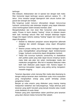 berfungsi.
Bila didesain, dilaksanakan dan di operasi kan dengan baik maka
filter horizontal dapat berfungsi secara optimum selama 15 – 20
tahun. Umur tersebut sangat dipengaruhi oleh ukuran butiran dari
gravel dan strength dari limbah.
Bila fungsinya sudah menurun (ditunjukkan dergan menurunnya
hydraulic conductivity) ada beberapa langkah yang dapat dilakukan
untuk memfungsikan sistem tersebut kembali, ialah:
Mengistirahatkan dan men drain filter horizontal untuk beberapa
waktu. Proses ini lazim disebut "resting". Untuk ini didalam desain
lebih baik membagi seluruh filter bed menjadi beberapa bagian
hingga bila bagian tertentu sedang "resting" bagian lain masih tetup
dapat difungsikan.
         Setelah itu dilakukan pengisian secara bergantian (alternate
         chaiging) dan setelah dianggap cukup dapat difungsikan
         kembali.
         Selama proses resting dan drain lersebut berbagai elemen
         yang meengakibatkan penyumbangan dapat terdekomposisi
         hingga hydraulic conductivity dapat ditingkatkan kembali.
         Tetapi bila turunnya hydraulic conductivity ini disebabkan
         oleh partikel padat yang tidak dapat terurai (misalnya tanah)
         maka tidak ada jalan lain selain membongkar media dan
         melakukan penggantian. Bila hal ini terpaksa dilakukan maka
         lebih baik dilakukan pada bagian inlet. Karena bagian ini
         lazimnya merupakan bagian yang paling sering mengalami
         masalah clogging

   Tanaman digunakan untuk menutup filter media data disamping itu
   dengan adanya tanaman akan melahirkan suatu micro ecosystem
   yang menghasilkan sinergi yang positif terhadap proses
   pengolahan limbah.
   Banyak uji coba empiris yang dilakukan yang masing masing
   melaporkan kelebihan dan kekurangannya. Tetapi akhirnya jenis
   tanaman yang aipilih haruslah yang banyak tersedia (atau mudah
   untuk diadakan) di suatu lokasi.
   Patokan yang perlu diperhatikan dalam pemilihan jenis tanaman
   yang akan ditanam diatas horizontal filter adalah:


                                                                  681
 
