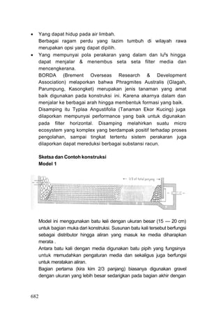    Yang dapat hidup pada air limbah.
    Berbagai ragam perdu yang lazim tumbuh di wilayah rawa
    merupakan opsi yang dapat dipilih.
   Yang mempunyai pola perakaran yang dalam dan lugs hingga
    dapat menjalar & menembus seta seta filter media dan
    mencengkerana.
    BORDA (Brement Overseas Research & Development
    Association) melaporkan bahwa Phragmites Australis (Glagah,
    Parumpung, Kasongket) merupakan jenis tanaman yang amat
    baik digunakan pada konstruksi ini. Karena akarnya dalam dan
    menjalar ke berbagai arah hingga membentuk formasi yang baik.
    Disamping itu Typlaa Angustifolia (Tanaman Ekor Kucing) juga
    dilaporkan mempunyai performance yang baik untuk digunakan
    pada filter horizontal. Disamping melahirkan suatu micro
    ecosystem yang komplex yang berdampak positif terhadap proses
    pengolahan, sampai tingkat tertentu sistem perakaran juga
    dilaporkan dapat mereduksi berbagai substansi racun.

      Sketsa dan Contoh konstruksi
      Model 1




    Model ini menggunakan batu kali dengan ukuran besar (15 — 20 cm)
    untuk bagian muka dari konstruksi. Susunan batu kali tersebut berfungsi
    sebagai distributor hingga aliran yang masuk ke media diharapkan
    merata .
    Antara batu kali dengan media digunakan batu pipih yang fungsinya
    untuk memudahkan pengaturan media dan sekaligus juga berfungsi
    untuk meratakan aliran.
    Bagian pertama (kira kim 2/3 panjang) biasanya digunakan gravel
    dengan ukuran yang lebih besar sedarigkan pada bagian akhir dengan



682
 