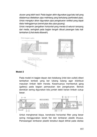 ukuran yang lebih kecil. Pada bagian akhir digunakan juga batu kali yang
   didalamnya diletakkan pipa melintang yang berlubang (perforated pipe).
   Untuk mengatur aliran digunakan pipa pengeluaran vertikal yang dapat
   diatur ketinggiannya (swivel pipe atau pipa goyang).
   Untuk menjamin pengaliran horizontal yang merata di seluruh tampang
   dari media, seringkali pada bagian tengah dibuat pasangan batu kali
   tambahan (Lihat skets dibawah)




Model 2

   Pada model ini bagian depan dan belakang (inlet dan outlet) diberi
   tambahan tembok yang ber lubang lubang agar distribusi
   masukan limbah lebih merata. Kesemuanya membentuk gang
   (gallery) pada bagian pemasukan dan pengeluaran. Bentuk
   demikian sering digunakan bila jumlah debit harian limbah cukup
   besar.




   Untuk menghemat biaya, konstruksi horizontai filter yang besar
   sering menggunakan tanah fiat dan lembaran plastik khusus.
   Pemasangan lembaran plastik tersebut dapat dilihat pada sketsa


                                                                       683
 