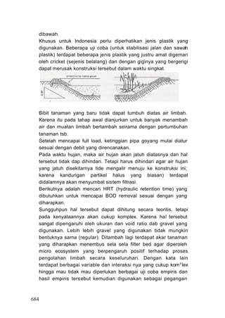 dibawah.
   Khusus untuk Indonesia perlu diperhatikan jenis plastik yang
   digunakan. Beberapa uji coba (untuk stabilisasi jalan dan sawah
   plastik) terdapat beberapa jenis plastik yang justru amat digemari
   oleh cricket (sejenis belalang) dan dengan giginya yang bergerigi
   dapat merusak konstruksi tersebut dalam waktu singkat.




   Bibit tanaman yang baru tidak dapat tumbuh diatas air limbah.
   Karena itu pada tahap awal dianjurkan untuk banyak menambah
   air dan muatan limbah bertambah seirama dengan pertumbuhan
   tanaman tsb.
   Setelah mencapai full load, ketinggian pipa goyang mulai diatur
   sesuai dengan debit yang direncanakan.
   Pada waktu hujan, maka air hujan akan jatuh diatasnya dan hal
   tersebut tidak dap dihindari. Tetapi harus dihindari agar air hujan
   yang jatuh disekitarnya tide mengalir menuju ke konstruksi ini;
   karena kandurigan partikel halus yang biasan) terdapat
   didalamnya akan menyumbat sistem filtrasi.
   Berikutnya adalah mencari HRT (hydraulic retention time) yang
   dibutuhkan untuk mencapai BOD removal sesuai dengan yang
   diharapkan.
   Sungguhpun hal tersebut dapat dihitung secara teoritis, tetapi
   pada kenyataannya akan cukup komplex. Karena hal tersebut
   sangat dipengaruhi oleh ukuran dan void ratio dab gravel yang
   digunakan. Lebih lebih gravel yang digunakan tidak mungkin
   bentuknya sama (regular). Ditambah lagi terdapat akar tanaman
   yang diharapkan menembus sela sela filter bed agar diperoleh
   micro ecosystem yang berpengaruh positif terhadap proses
   pengolahan limbah secara keseluruhari. Dengan kata lain
   terdapat berbagai variable dan interaksi nya yang cukup kom p lex
   hingga mau tidak mau diperlukan berbagai uji coba empiris dan
   hasil empiris tersebut kemudian digunakan sebagai pegangan



684
 