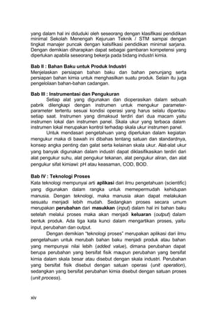 yang dalam hal ini diduduki oleh seseorang dengan klasifikasi pendidikan
minimal Sekolah Menengah Kejuruan Teknik / STM sampai dengan
tingkat manajer puncak dengan kalsifikasi pendidikan minimal sarjana.
Dengan demikian diharapkan dapat sebagai gambaran kompetensi yang
diperlukan apabila seseorang bekerja pada bidang industri kimia.

Bab II : Bahan Baku untuk Produk Industri
Menjelaskan persiapan bahan baku dan bahan penunjang serta
persiapan bahan kimia untuk menghasilkan suatu produk. Selain itu juga
pengelolaan bahan-bahan cadangan.

Bab III : Instrumentasi dan Pengukuran
        Setiap alat yang digunakan dan dioperasikan dalam sebuah
pabrik dilengkapi dengan instrumen untuk mengukur parameter-
parameter tertentu sesuai kondisi operasi yang harus selalu dipantau
setiap saat. Instrumen yang dimaksud terdiri dari dua macam yaitu
instrumen lokal dan instrumen panel. Skala ukur yang terbaca dalam
instrumen lokal merupakan kontrol terhadap skala ukur instrumen panel.
        Untuk mendasari pengetahuan yang diperlukan dalam kegiatan
mengukur maka di bawah ini dibahas tentang satuan dan standardnya,
konsep angka penting dan galat serta kelainan skala ukur. Alat-alat ukur
yang banyak digunakan dalam industri dapat diklasifikasikan terdiri dari
alat pengukur suhu, alat pengukur tekanan, alat pengukur aliran, dan alat
pengukur sifat kimiawi: pH atau keasaman, COD, BOD.

Bab IV : Teknologi Proses
Kata teknologi mempunyai arti aplikasi dari ilmu pengetahuan (scientific)
yang digunakan dalam rangka untuk memepermudah kehidupan
manusia. Dengan teknologi, maka manusia akan dapat melakukan
sesuatu menjadi lebih mudah. Sedangkan proses secara umum
merupakan perubahan dari masukkan (input) dalam hal ini bahan baku
setelah melalui proses maka akan menjadi keluaran (output) dalam
bentuk produk. Ada tiga kata kunci dalam mengartikan proses, yaitu
input, perubahan dan output.
        Dengan demikian “teknologi proses” merupakan aplikasi dari ilmu
pengetahuan untuk merubah bahan baku menjadi produk atau bahan
yang mempunyai nilai lebih (added value), dimana perubahan dapat
berupa perubahan yang bersifat fisik maupun perubahan yang bersifat
kimia dalam skala besar atau disebut dengan skala industri. Perubahan
yang bersifat fisik disebut dengan satuan operasi (unit operation),
sedangkan yang bersifat perubahan kimia disebut dengan satuan proses
(unit process).



xiv
 
