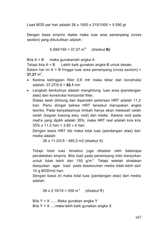 Load BOD per hari adalah 26 x 1000 x 215/1000 = 5.590 gr

Dengan basis empiris diatas maka luas area penampang (cross
section) yang dibutuhkan adalah :

              5.590/150 = 37,27 m 2    (disebut B)

Bila A > B    maka gunakanlah angka A
Tetapi bila A < B   Lebih baik gunakan angka B untuk desain.
Dalam hal ini A < B hingga luas area penampang (cross section) =
37,27 m 2 .
   Karena ketinggian filter 0,6 mtr maka lebar dari konstruksi
    adalah: 37,27/0.6 = 62.1 mtr
   Langkah berikutnya adalah menghitung luas area (pandangan
    atas) dari konstruksi horizontal filter.
    Diatas telah dihitung dan diperoleh perkiraan HRT adalah 11,2
    hari. Perlu diingat bahwa HRT tersebut merupakan angka
    teoritis. Pada kenyataannya limbah hanya akan melewati celah
    celah (bagian kosong atau void) dari media. Karena void pada
    med i a yang dipilih adalah 35%, maka HRT real adalah kira kira
    35% x 11.2 hari = 3,92  4 hari.
    Dengan basis HRT tsb maka total luas (pandangan atas) dari
    media adalah:
         26 x 11.2/0.6 - 485,3 m2 (disebut X)

    Tetapi total luas tersebut juga dibatasi oleh beberapa
    pendekatan empiris. Bila load pada penampang inlet dianjurkan
    untuk tidak lebih dari 150 g/m 2. Tetapi setelah diratakan
    dianjurkan agar load pada keseluruhan media tidak lebih dari
    10 g BOD/m2 hari.
    Dengan basis ini maka total luas (pandangan atas) dari media
    adalah:

          26 x 2.15/10 = 559 m 2   (disebut Y)

    Bila Y > X ....... Maka gunakan angka Y
    Bila Y < X .....maka lebih baik gunakan angka X


                                                               687
 