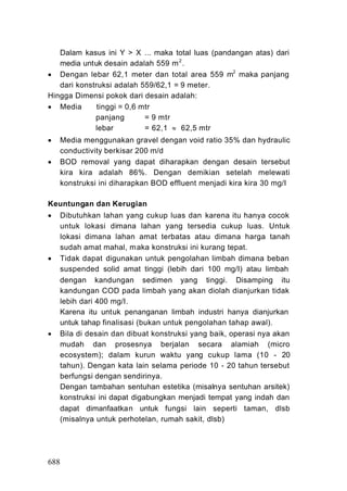 Dalam kasus ini Y > X ... maka total luas (pandangan atas) dari
   media untuk desain adalah 559 m 2 .
 Dengan lebar 62,1 meter dan total area 559 m2 maka panjang
   dari konstruksi adalah 559/62,1 = 9 meter.
Hingga Dimensi pokok dari desain adalah:
 Media       tinggi = 0,6 mtr
             panjang        = 9 mtr
             lebar          = 62,1  62,5 mtr
   Media menggunakan gravel dengan void ratio 35% dan hydraulic
    conductivity berkisar 200 m/d
   BOD removal yang dapat diharapkan dengan desain tersebut
    kira kira adalah 86%. Dengan demikian setelah melewati
    konstruksi ini diharapkan BOD effluent menjadi kira kira 30 mg/I

Keuntungan dan Kerugian
   Dibutuhkan lahan yang cukup luas dan karena itu hanya cocok
    untuk lokasi dimana lahan yang tersedia cukup luas. Untuk
    lokasi dimana lahan amat terbatas atau dimana harga tanah
    sudah amat mahal, maka konstruksi ini kurang tepat.
   Tidak dapat digunakan untuk pengolahan limbah dimana beban
    suspended solid amat tinggi (lebih dari 100 mg/I) atau limbah
    dengan kandungan sedimen yang tinggi. Disamping itu
    kandungan COD pada limbah yang akan diolah dianjurkan tidak
    lebih dari 400 mg/I.
    Karena itu untuk penanganan limbah industri hanya dianjurkan
    untuk tahap finalisasi (bukan untuk pengolahan tahap awal).
   Bila di desain dan dibuat konstruksi yang baik, operasi nya akan
    mudah dan prosesnya berjalan secara alamiah (micro
    ecosystem); dalam kurun waktu yang cukup lama (10 - 20
    tahun). Dengan kata lain selama periode 10 - 20 tahun tersebut
    berfungsi dengan sendirinya.
    Dengan tambahan sentuhan estetika (misalnya sentuhan arsitek)
    konstruksi ini dapat digabungkan menjadi tempat yang indah dan
    dapat dimanfaatkan untuk fungsi lain seperti taman, dlsb
    (misalnya untuk perhotelan, rumah sakit, dlsb)




688
 