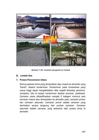 Gambar 7 .40 . Instalasi pengolah air limbah


B. Limbah Gas
1. Proses Pencemaran Udara

  Semua spesies kimia yang dimasukkan atau masuk ke atmosfer yang
  "bersih" disebut kontaminan. Kontaminan pada konsentrasi yang
  cukup tinggi dapat mengakibatkan efek negatif terhadap penerima
  (receptor), bila ini terjadi, kontaminan disebat cemaran (pollutant).
  Cemaran udara diklasifihasikan menjadi 2 kategori menurut cara
  cemaran masuk atau dimasukkan ke atmosfer yaitu: cemaran primer
  dan cemaran sekunder. Cemaran primer adalah cemaran yang
  diemisikan secara langsung dari sumber cemaran. Cemaran
  sekunder adalah cemaran yang terbentuk oleh proses kimia di
  atmosfer.




                                                                   689
 