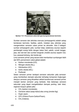 Gambar 7.41. Pencemaran udara dari gas buang kendaraan bermotor.


  Sumber cemaran dari aktivitas manusia (antropogenik) adalah setiap
  kendaraan bermotor, fasilitas, pabrik, instalasi atau aktivitas yang
  mengemisikan cemaran udara primer ke atmosfer. Ada 2 kategori
  sumber antropogenik yaitu: sumber tetap (stationery source) seperti:
  pembangkit energi listrik dengan bakar fosil, pabrik, rumah tangga,
  jasa, dan lain-lain dan sumber bergerak (mobile source) seperti: truk,
  bus, pesawat terbang, dan kereta api.
  Lima cemaran primer yang secara total memberikan sumbangan lebih
  dari 90% pencemaran udara global adalah:
    a. Karbon monoksida (CO),
    b. Nitrogen oksida (Nox ),
    c. Hidrokarbon (HC),
    d. Sulfur oksida (SOx )
    e. Partikulat.
  Selain cemaran primer terdapat cemaran sekunder yaitu cemaran
  yang memberikan dampak sekunder terhadap komponen lingkungan
  ataupun cemaran yang dihasilkan akibat transformasi cemaran primer
  menjadi bentuk cemaran yang berbeda. Ada beberapa cemaran
  sekunder yang dapat mengakibatkan dampak penting baik lokal,
  regional maupun global yaitu:
    a. CO2 (karbon monoksida),
    b. Cemaran asbut (asap kabut) atau smog (smoke fog),
    c. Hujan asam,
    d. CFC (Chloro-Fluoro-Carbon/Freon),
    e. CH4 (metana).


690
 