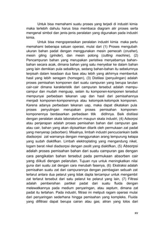 Untuk bisa memahami suatu proses yang terjadi di industri kimia
maka terlebih dahulu harus bisa membaca diagram alir proses serta
mengenal simbol dan jenis-jenis peralatan yang digunakan pada industri
kimia.
        Untuk bisa mengoperasikan peralatan industri kimia maka perlu
memahami beberapa satuan operasi, mulai dari (1) Proses mengubah
ukuran bahan padat dengan menggunakan mesin pemecah (crusher),
mesin giling (grinder), dan mesin potong (cutting machine), (2)
Pencampuran bahan yang merupakan peristiwa menyebarnya bahan-
bahan secara acak, dimana bahan yang satu menyebar ke dalam bahan
yang lain demikian pula sebaliknya, sedang bahan-bahan itu sebelumnya
terpisah dalam keadaan dua fase atau lebih yang akhirnya membentuk
hasil yang lebih seragam (homogen), (3) Distilasi (penyulingan) adalah
proses pemisahan komponen dari suatu campuran yang berupa larutan
cair-cair dimana karakteristik dari campuran tersebut adalah mampu-
campur dan mudah menguap, selain itu komponen-komponen tersebut
mempunyai perbedaan tekanan uap dan hasil dari pemisahannya
menjadi komponen-komponennya atau kelompok-kelompok komponen.
Karena adanya perbedaan tekanan uap, maka dapat dikatakan pula
proses penyulingan merupakan proses pemisahan komponen-
komponennya berdasarkan perbedaan titik didihnya. Baik distilasi
dengan peralatan skala laboratorium maupun skala industri, (4) Adsorpsi
atau penjerapan adalah proses pemisahan bahan dari campuran gas
atau cair, bahan yang akan dipisahkan ditarik oleh permukaan zat padat
yang menyerap (adsorben). Misalnya, limbah industri pencuciankain batik
diadsorpsi zat warnanya dengan menggunakan arang tempurung kelapa
yang sudah diaktifkan. Limbah elektroplating yang mengandung nikel,
logam berat nikel diadsorpsi dengan zeolit yang diaktifkan, (5) Absorpsi
adalah proses pemisahan bahan dari suatu campuran gas dengan
cara pengikatan bahan tersebut pada permukaan absorben cair
yang diikuti dengan pelarutan. Tujuan nya untuk meningkatkan nilai
guna dari suatu zat dengan cara merubah fasenya, (6) Ekstraksi adalah
pemisahan suatu zat dari campurannya dengan pembagian sebuah zat
terlarut antara dua pelarut yang tidak dapta tercampur untuk mengambil
zat terlarut tersebut dari satu pelarut ke pelarut yang lain, (7) Filtrasi
adalah pembersihan partikel padat dari suatu fluida dengan
melewatkannya pada medium penyaringan, atau septum, dimana zat
padat itu tertahan. Pada industri, filtrasi ini meliputi ragam operasi mulai
dari penyaringan sederhana hingga pemisahan yang kompleks. Fluida
yang difiltrasi dapat berupa cairan atau gas; aliran yang lolos dari


                                                                         xv
 
