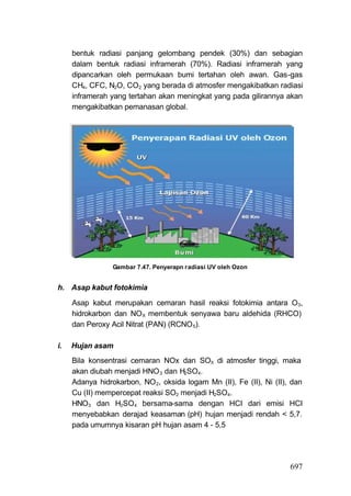 bentuk radiasi panjang gelombang pendek (30%) dan sebagian
     dalam bentuk radiasi inframerah (70%). Radiasi inframerah yang
     dipancarkan oleh permukaan bumi tertahan oleh awan. Gas-gas
     CH4, CFC, N2O, CO2 yang berada di atmosfer mengakibatkan radiasi
     inframerah yang tertahan akan meningkat yang pada gilirannya akan
     mengakibatkan pemanasan global.




                 Gambar 7.47. Penyerapn radiasi UV oleh Ozon


h. Asap kabut fotokimia

     Asap kabut merupakan cemaran hasil reaksi fotokimia antara O3,
     hidrokarbon dan NO X membentuk senyawa baru aldehida (RHCO)
     dan Peroxy Acil Nitrat (PAN) (RCNO 5).

i.   Hujan asam
     Bila konsentrasi cemaran NOx dan SOX di atmosfer tinggi, maka
     akan diubah menjadi HNO 3 dan H2SO4.
     Adanya hidrokarbon, NO 2, oksida logam Mn (II), Fe (II), Ni (II), dan
     Cu (II) mempercepat reaksi SO2 menjadi H2SO4.
     HNO3 dan H2SO4 bersama-sama dengan HCI dari emisi HCI
     menyebabkan derajad keasaman (pH) hujan menjadi rendah < 5,7.
     pada umumnya kisaran pH hujan asam 4 - 5,5




                                                                      697
 