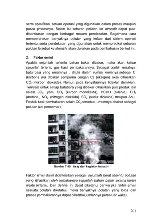 serta spesifikasi satuan operasi yang digunakan dalam proses maupun
pasca proses nya. Selain itu sebaran polutan ke atmosfir dapat pula
diperkirakan dengan berbagai macam pendekatan. Bagaimana cara
memperkirakan banyaknya polutan yang keluar dari sistem operasi
tertentu, serta pendekatan yang digunakan untuk memprediksi sebaran
polutan tersebut ke atmosfir akan diuraikan pada pembahasan berikut ini.

2. Faktor emisi
Apabila sejumlah tertentu bahan bakar dibakar, maka akan keluar
sejumlah tertentu gas hasil pembakarannya. Sebagai contoh misalnya
batu bara yang umumnya . ditulis dalam rumus kimianya sebagai C
(karbon), jika dibakar sempurna dengan 02 (oksigen) akan dihasilkan
CO2 (karbon dioksida). Namun pada kenyataannya tidaklah demikian.
Ternyata untuk setiap batubara yang dibakar dihasilkan pula produk lain
selain CO2, yaitu CO2 (karbon monoksida), HCHO (aldehid), CH4
(metana), NO 2 (nitrogen dioksida), SO2 (sulfur dioksida) maupun Abu.
Produk hasil pembakaran selain CO2 tersebut, umumnya disebut sebagai
polutan (zat pencemar).




                  Gambar 7.49. Asap dari kegiatan industri


Faktor emisi disini didefinisikan sebagai sejumlah berat tertentu polutan
yang dihasilkan oleh terbakarnya sejumlah bahan bakar se/ama kurun
waktu tertentu. Dari definisi ini dapat diketahui bahwa jika faktor emisi
sesuatu polutan diketahui, maka banyaknya polutan yang lolos dari
proses pembakarannya dapat diketahui jumlahnya persatuan waktu.



                                                                     701
 