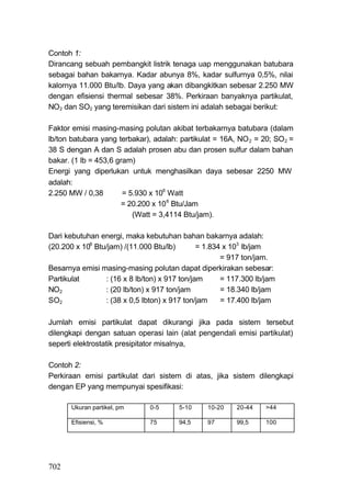 Contoh 1:
Dirancang sebuah pembangkit listrik tenaga uap menggunakan batubara
sebagai bahan bakarnya. Kadar abunya 8%, kadar sulfurnya 0,5%, nilai
kalornya 11.000 Btu/lb. Daya yang akan dibangkitkan sebesar 2.250 MW
dengan efisiensi thermal sebesar 38%. Perkiraan banyaknya partikulat,
NO2 dan SO2 yang teremisikan dari sistem ini adalah sebagai berikut:

Faktor emisi masing-masing polutan akibat terbakarnya batubara (dalam
lb/ton batubara yang terbakar), adalah: partikulat = 16A, NO 2 = 20; SO 2 =
38 S dengan A dan S adalah prosen abu dan prosen sulfur dalam bahan
bakar. (1 lb = 453,6 gram)
Energi yang diperlukan untuk menghasilkan daya sebesar 2250 MW
adalah:
2.250 MW / 0,38        = 5.930 x 106 Watt
                       = 20.200 x 10 6 Btu/Jam
                          (Watt = 3,4114 Btu/jam).

Dari kebutuhan energi, maka kebutuhan bahan bakarnya adalah:
(20.200 x 106 Btu/jam) /(11.000 Btu/lb)        = 1.834 x 103 lb/jam
                                                      = 917 ton/jam.
Besarnya emisi masing-masing polutan dapat diperkirakan sebesar:
Partikulat       : (16 x 8 lb/ton) x 917 ton/jam      = 117.300 lb/jam
NO2              : (20 lb/ton) x 917 ton/jam          = 18.340 lb/jam
SO2              : (38 x 0,5 Ibton) x 917 ton/jam     = 17.400 lb/jam

Jumlah emisi partikulat dapat dikurangi jika pada sistem tersebut
dilengkapi dengan satuan operasi lain (alat pengendali emisi partikulat)
seperti elektrostatik presipitator misalnya,

Contoh 2:
Perkiraan emisi partikulat dari sistem di atas, jika sistem dilengkapi
dengan EP yang mempunyai spesifikasi:

       Ukuran partikel, pm     0-5      5-10     10-20    20-44    >44

       Efisiensi, %            75       94,5     97       99,5     100




702
 