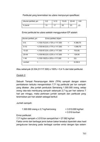 Partikulat yang teremisikan ke udara mempunyai spesifikasi:

      Ukuran partikel, μm        0-5        5-10          10-20       20-44      >44

      % berat                    15         17            20          23         25



     Emisi partikulat ke udara setelah menggunakan EP adalah:

      Ukuran partikel, μm        Emisi partikel, lb/jam

       0-5              = (100-75,0)% x 15% x 117.300             =        4.398,75

       5-10             = (100-94,5)% x 17% x 117.300             =        1.096,76

       10-20            = (100-97,0)% x 20% x 117.300             =        703,80

       20-44            = (100-99,5)% x 23% x 117.300             =        134,90

       > 44             = (100-100)% x 25% x 117.300              =        0,0

       Jumlah           =……………………………………………=                                6.334,2



Atau sebanyak (6.334,21/117.300) x 100% = 5,4 % dari total partikulat.

Contoh 3:

Sebuah Tempat Penampungan Akhir (TPA) sampah dengan sistem
pembakaran terbuka mengemisikan 7,71 kg partikulat per ton sampah
yang dibakar. Jika jumlah penduduk Semarang 1.300.000 orang, setiap
orang rata-rata membuang sampah sebanyak 2,7 kg per hari selama 7
hari per minggu, maka perkiraan jumlah sampah dan partikulat yang
teremisikan per hari adalah sebagai berikut:

Jumlah sampah:

     1.300.000 orang x 2,7 kg/hari/orang                       = 3.510.000 kg/hari
                                                               = 3.510 ton/hari
Emisi partikulat:
7,71 kg/ton sampah x 3.510 ton sampah/hari = 27.062 kg/hari
Faktor emisi dari berbagai jenis bahan bakar tersebut diperoleh atas hasil
pengukuran berulang pada berbagai sumber emisi dengan tipe sistem



                                                                                       703
 