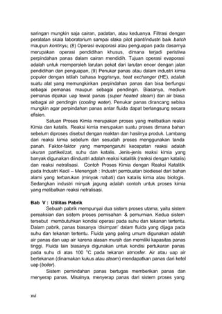 saringan mungkin saja cairan, padatan, atau keduanya. Filtrasi dengan
peralatan skala laboratorium sampai slaka pilot plant/industri baik batch
maupun kontinyu, (8) Operasi evaporasi atau penguapan pada dasarnya
merupakan operasi pendidihan khusus, dimana terjadi peristiwa
perpindahan panas dalam cairan mendidih. Tujuan operasi evaporasi
adalah untuk memperoleh larutan pekat dari larutan encer dengan jalan
pendidihan dan penguapan, (9) Penukar panas atau dalam industri kimia
populer dengan istilah bahasa Inggrisnya, heat exchanger (HE), adalah
suatu alat yang memungkinkan perpindahan panas dan bisa berfungsi
sebagai pemanas maupun sebagai pendingin. Biasanya, medium
pemanas dipakai uap lewat panas (super heated steam) dan air biasa
sebagai air pendingin (cooling water). Penukar panas dirancang sebisa
mungkin agar perpindahan panas antar fluida dapat berlangsung secara
efisien.
         Satuan Proses Kimia merupakan proses yang melibatkan reaksi
Kimia dan katalis. Reaksi kimia merupakan suatu proses dimana bahan
sebelum diproses disebut dengan reaktan dan hasilnya produk. Lambang
dari reaksi kimia sebelum dan sesudah proses menggunakan tanda
panah. Faktor-faktor yang mempengaruhi kecepatan reaksi adalah
ukuran partikel/zat, suhu dan katalis. Jenis-jenis reaksi kimia yang
banyak digunakan diindustri adalah reaksi katalitik (reaksi dengan katalis)
dan reaksi netralisasi. Contoh Proses Kimia dengan Reaksi Katalitik
pada Industri Kecil – Menengah : Industri pembuatan biodiesel dari bahan
alami yang terbarukan (minyak nabati) dan katalis kimia atau biologis.
Sedangkan industri minyak jagung adalah contoh untuk proses kimia
yang melibatkan reaksi netralisasi.

Bab V : Utilitas Pabrik
        Sebuah pabrik mempunyai dua sistem proses utama, yaitu sistem
pereaksian dan sistem proses pemisahan & pemurnian. Kedua sistem
tersebut membutuhkan kondisi operasi pada suhu dan tekanan tertentu.
Dalam pabrik, panas biasanya ‘disimpan’ dalam fluida yang dijaga pada
suhu dan tekanan tertentu. Fluida yang paling umum digunakan adalah
air panas dan uap air karena alasan murah dan memiliki kapasitas panas
tinggi. Fluida lain biasanya digunakan untuk kondisi pertukaran panas
pada suhu di atas 100 oC pada tekanan atmosfer. Air atau uap air
bertekanan (dinamakan kukus atau steam) mendapatkan panas dari ketel
uap (boiler).
        Sistem pemindahan panas bertugas memberikan panas dan
menyerap panas. Misalnya, menyerap panas dari sistem proses yang


xvi
 
