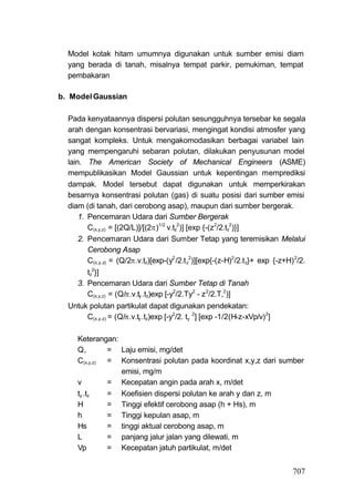 Model kotak hitam umumnya digunakan untuk sumber emisi diam
  yang berada di tanah, misalnya tempat parkir, pemukiman, tempat
  pembakaran

b. Model Gaussian

  Pada kenyataannya dispersi polutan sesungguhnya tersebar ke segala
  arah dengan konsentrasi bervariasi, mengingat kondisi atmosfer yang
  sangat kompleks. Untuk mengakomodasikan berbagai variabel lain
  yang mempengaruhi sebaran polutan, dilakukan penyusunan model
  lain. The American Society of Mechanical Engineers (ASME)
  mempublikasikan Model Gaussian untuk kepentingan memprediksi
  dampak. Model tersebut dapat digunakan untuk memperkirakan
  besarnya konsentrasi polutan (gas) di suatu posisi dari sumber emisi
  diam (di tanah, dari cerobong asap), maupun dari sumber bergerak.
      1. Pencemaran Udara dari Sumber Bergerak
         C(x,y,z) = [(2Q/L)]/[(2)1/2 v.tz2)] [exp {-(z2/2.tz2)}]
      2. Pencemaran Udara dari Sumber Tetap yang teremisikan Melalui
         Cerobong Asap
         C(x,y.z) = (Q/2.v.tz)[exp-(y2 /2.t z2)][exp{-(z-H)2/2.t z}+ exp {-z+H) 2/2.
        tz2}]
     3. Pencemaran Udara dari Sumber Tetap di Tanah
        C(x,y,z) = (Q/.v.ty .tz)exp [-y2/2.Ty2 - z 2/2.T,2)]
  Untuk polutan partikulat dapat digunakan pendekatan:
       C(x.y.z) = (Q/.v.ty .tz)exp [-y2/2. ty 2] [exp -1/2(H-z-xVp/v)2]

     Keterangan:
     Q,       = Laju emisi, mg/det
     C(x,y,z) = Konsentrasi polutan pada koordinat x,y,z dari sumber
                 emisi, mg/m
     v        = Kecepatan angin pada arah x, m/det
     ty .tz   = Koefisien dispersi polutan ke arah y dan z, m
     H        = Tinggi efektif cerobong asap (h + Hs), m
     h        = Tinggi kepulan asap, m
     Hs       = tinggi aktual cerobong asap, m
     L        = panjang jalur jalan yang dilewati, m
     Vp       = Kecepatan jatuh partikulat, m/det


                                                                                707
 