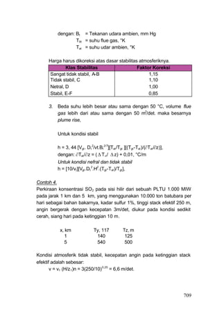 dengan: Bt = Tekanan udara ambien, mm Hg
                  T9t = suhu flue gas, °K
                  Tat = suhu udar ambien, °K

     Harga harus dikoreksi atas dasar stabilitas atmosferiknya.
             Klas Stabilitas                    Faktor Koreksi
     Sangat tidak stabil, A-B                        1,15
     Tidak stabil, C                                 1,10
     Netral, D                                       1,00
     Stabil, E-F                                     0,85

     3.   Beda suhu lebih besar atau sama dengan 50 °C, volume flue
          gas lebih dari atau sama dengan 50 m3/det. maka besarnya
          plume rise,

          Untuk kondisi stabil

          h = 3, 44 [Vgt . Dt 2/vt.Bt 2/7][Tat /Tgt ][(Tgt -Tat )/(Tat /z)],
          dengan: Tat /z = (  T,t /  z) + 0,01, °C/m
          Untuk kondisi nefral dan tidak stabil
          h = [10/vt ][Vgt .Dt 2.H2.(Tgt -Tat )/Tgt ],

Contoh 4.
Perkiraan konsentrasi SO2 pada sisi hilir dari sebuah PLTU 1.000 MIW
pada jarak 1 km dan 5 km, yang menggunakan 10.000 ton batubara per
hari sebagai bahan bakarnya, kadar sulfur 1%, tinggi stack efektif 250 m,
angin bergerak dengan kecepatan 3m/det, diukur pada kondisi sedikit
cerah, siang hari pada ketinggian 10 m.

           x, km                 Ty, 117            Tz, m
             1                    140                125
             5                    540                500

Kondisi atmosferik tidak stabil, kecepatan angin pada ketinggian stack
efektif adalah sebesar:
       v = v1 (H/z 1)n = 3(250/10) 0,25 = 6,6 m/det.




                                                                                 709
 