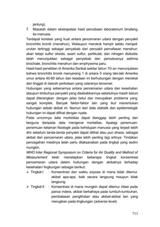 jantung).
7. Masalah dalam ekstrapolasi hasil percobaan laboratorium binatang
     ke manusia.
Terdapat korelasi yang kuat antara pencemaran udara dengan penyakit
bronchitis kronik (menahun). Walaupun merokok hampir selalu menjadi
urutan tertinggi sebagai penyebab dari penyakit pernafasan menahun
akan tetapi sulfur oksida, asam sulfur, partikulat, dan nitrogen dioksida
telah menunjukkan sebagai penyebab dan pencetusnya asthma
brochiale, bronchitis menahun dan emphysema paru.
Hasil-hasil penelitian di Amerika Serikat sekitar tahun 70-an menunjukkan
bahwa bronchitis kronik menyerang 1 di antara 5 orang laki-laki Amerika
umur antara 40-60 tahun dan keadaan ini berhubungan dengan merokok
dan tinggal di daerah perkotaan yang udaranya tercemar.
Hubungan yang sebenarnya antara pencemaran udara dan kesehatan
ataupun timbulnya penyakit yang disebabkannya sebetulnya masih belum
dapat diterangkan dengan jelas betul dan merupakan problema yang
sangat komplek. Banyak faktor-faktor lain yang ikut menentukan
hubungan sebab akibat ini. Namun dari data statistik dan epidemiologik
hubungan ini dapat dilihat dengan nyata.
Pada umumnya data morbiditas dapat dianggap lebih penting dan
berguna daripada data mengenai mortalitas. Apalagi penemuan-
penemuan kelainan fisiologik pada kehidupan manusia yang terjadi lebih
dini sebelum tanda-tanda penyakit dapat dilihat atau pun dirasa, sebagai
akibat dari pencemaran udara, jelas lebih penting lagi artinya. Tindakan
pencegahan mestinya telah perlu dilaksanakan pada tingkat yang sedini
mungkin.
WHO Inter Regional Symposium on Criteria for Air Quality and Method of
Measurement telah menetapkan beberapa tingkat konsentrasi
pencemaran udara dalam hubungan dengan akibatnya terhadap
kesehatan/ lingkungan sebagai berikut:
   Tingkat I    : Konsentrasi dan waktu expose di mana tidak ditemui
                  akibat apa-apa, baik secara langsung maupun tidak
                  langsung.
   Tingkat II : Konsentrasi di mana mungkin dapat ditemui iritasi pada
                  panca indera, akibat berbahaya pada tumbuh-tumbuhan,
                  pembatasan penglihatan atau akibat-akibat lain yang
                  merugikan pada lingkungan (adverse level).


                                                                     713
 