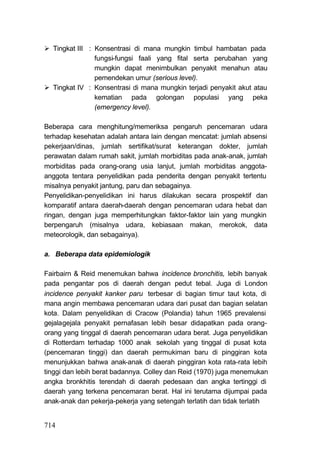 Tingkat III : Konsentrasi di mana mungkin timbul hambatan pada
                fungsi-fungsi faali yang fital serta perubahan yang
                mungkin dapat menimbulkan penyakit menahun atau
                pemendekan umur (serious level).
  Tingkat IV : Konsentrasi di mana mungkin terjadi penyakit akut atau
                kematian pada golongan populasi yang peka
                (emergency level).

Beberapa cara menghitung/memeriksa pengaruh pencemaran udara
terhadap kesehatan adalah antara lain dengan mencatat: jumlah absensi
pekerjaan/dinas, jumlah sertifikat/surat keterangan dokter, jumlah
perawatan dalam rumah sakit, jumlah morbiditas pada anak-anak, jumlah
morbiditas pada orang-orang usia lanjut, jumlah morbiditas anggota-
anggota tentara penyelidikan pada penderita dengan penyakit tertentu
misalnya penyakit jantung, paru dan sebagainya.
Penyelidikan-penyelidikan ini harus dilakukan secara prospektif dan
komparatif antara daerah-daerah dengan pencemaran udara hebat dan
ringan, dengan juga memperhitungkan faktor-faktor lain yang mungkin
berpengaruh (misalnya udara, kebiasaan makan, merokok, data
meteorologik, dan sebagainya).

a. Beberapa data epidemiologik

Fairbairn & Reid menemukan bahwa incidence bronchitis, lebih banyak
pada pengantar pos di daerah dengan pedut tebal. Juga di London
incidence penyakit kanker paru terbesar di bagian timur taut kota, di
mana angin membawa pencemaran udara dari pusat dan bagian selatan
kota. Dalam penyelidikan di Cracow (Polandia) tahun 1965 prevalensi
gejalagejala penyakit pernafasan lebih besar didapatkan pada orang-
orang yang tinggal di daerah pencemaran udara berat. Juga penyelidikan
di Rotterdam terhadap 1000 anak sekolah yang tinggal di pusat kota
(pencemaran tinggi) dan daerah permukiman baru di pinggiran kota
menunjukkan bahwa anak-anak di daerah pinggiran kota rata-rata lebih
tinggi dan lebih berat badannya. Colley dan Reid (1970) juga menemukan
angka bronkhitis terendah di daerah pedesaan dan angka tertinggi di
daerah yang terkena pencemaran berat. Hal ini terutama dijumpai pada
anak-anak dan pekerja-pekerja yang setengah terlatih dan tidak terlatih


714
 