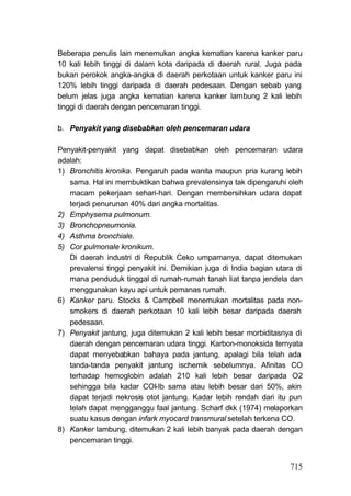 Beberapa penulis lain menemukan angka kematian karena kanker paru
10 kali lebih tinggi di dalam kota daripada di daerah rural. Juga pada
bukan perokok angka-angka di daerah perkotaan untuk kanker paru ini
120% lebih tinggi daripada di daerah pedesaan. Dengan sebab yang
belum jelas juga angka kematian karena kanker lambung 2 kali lebih
tinggi di daerah dengan pencemaran tinggi.

b. Penyakit yang disebabkan oleh pencemaran udara

Penyakit-penyakit yang dapat disebabkan oleh pencemaran udara
adalah:
1) Bronchitis kronika. Pengaruh pada wanita maupun pria kurang lebih
   sama. Hal ini membuktikan bahwa prevalensinya tak dipengaruhi oleh
   macam pekerjaan sehari-hari. Dengan membersihkan udara dapat
   terjadi penurunan 40% dari angka mortalitas.
2) Emphysema pulmonum.
3) Bronchopneumonia.
4) Asthma bronchiale.
5) Cor pulmonale kronikum.
   Di daerah industri di Republik Ceko umpamanya, dapat ditemukan
   prevalensi tinggi penyakit ini. Demikian juga di India bagian utara di
   mana penduduk tinggal di rumah-rumah tanah liat tanpa jendela dan
   menggunakan kayu api untuk pemanas rumah.
6) Kanker paru. Stocks & Campbell menemukan mortalitas pada non-
   smokers di daerah perkotaan 10 kali lebih besar daripada daerah
   pedesaan.
7) Penyakit jantung, juga ditemukan 2 kali lebih besar morbiditasnya di
   daerah dengan pencemaran udara tinggi. Karbon-monoksida ternyata
   dapat menyebabkan bahaya pada jantung, apalagi bila telah ada
   tanda-tanda penyakit jantung ischemik sebelumnya. Afinitas CO
   terhadap hemoglobin adalah 210 kali lebih besar daripada O2
   sehingga bila kadar COI-Ib sama atau lebih besar dari 50%, akin
   dapat terjadi nekrosis otot jantung. Kadar lebih rendah dari itu pun
   telah dapat mengganggu faal jantung. Scharf dkk (1974) melaporkan
   suatu kasus dengan infark myocard transmural setelah terkena CO.
8) Kanker lambung, ditemukan 2 kali Iebih banyak pada daerah dengan
   pencemaran tinggi.


                                                                     715
 