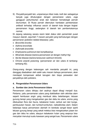 9) Penyakit-penyakit lain, umpamanya iritasi mata, kulit dan sebagainya
   banyak juga dihubungkan dengan pencemaran udara. Juga
   gangguan pertumbuhan anak dan kelainan hematologik pernah
   diumumkan. Di Rusia pernah ditemukan hambatan pembentukan
   antibodi terhadap influenza vaccin di daerah kota dengan tingkat
   pencemaran tinggi, sedangkan di daerah lain pembentukannya
   normal.
Di Jepang sekarang secara resmi telah diakui oleh pemerintah pusat
maupun daerah, sejumlah 7 macam penyakit yang berhubungan dengan
pencemaran (pollution related diseases). yaitu:
 Bronchitis kronika
 Asthma bronchiale
 Asthrnatik bronchitis
   Emphysema pulmonum dan komplikasinya
   Minamata disease (karena pencemaran air dengan methyl-Hg)
   Itai-itai disease (karena keracunan cadmium khronik)
   Chronic arsenik poisoning (pencemaran air dan udara di tambang-
    tambang AS).

Orang-orang dengan keterangan sah menderita penyakit ini, yang
dianggap disebabkan oleh salah satu macam bahaya pencemaran, akan
mendapat kompensasi akibat kerugian dan biaya perawatan dari
penyakitnya oleh polluters.

4. Pengendalian Pencemaran Udara
a. Sumber dan Jenis Pencemaran Udara
Pencemaran udara ditinjau dari asalnya dapat dibagi menjadi dua.
Pertama, yaitu pencemaran udara yang diakibatkan oleh aktivitas alam
seperti hembusan angin yang membuat debu beterbangan, letusan
gunung berapi yang mengeluarkan gas dan debu ke udara, aroma yang
dikeluarkan flora dan fauna, kebakaran hutan, serbuk sari dari bunga,
pembusukan hewan, dan tumbuh-tumbuhan, radioaktivitas alam. Dalam
beberapa kasus pencemaran alamiah ini berskala sangat besar sperti
letusan gunung berapi yang sekali meletus bisa mengeluarkan jutaan ton
gas dan debu ke udara, ataupun kebakaran hutan yang asapnya bisa
menyebar menutupi suatu kawasan yang sangat luas. Pencemaran udara


716
 