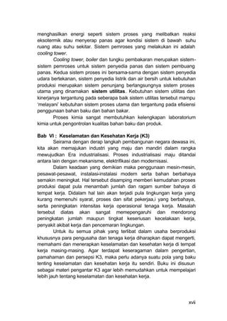 menghasilkan energi seperti sistem proses yang melibatkan reaksi
eksotermik atau menyerap panas agar kondisi sistem di bawah suhu
ruang atau suhu sekitar. Sistem pemroses yang melakukan ini adalah
cooling tower.
        Cooling tower, boiler dan tungku pembakaran merupakan sistem-
sistem pemroses untuk sistem penyedia panas dan sistem pembuang
panas. Kedua sistem proses ini bersama-sama dengan sistem penyedia
udara bertekanan, sistem penyedia listrik dan air bersih untuk kebutuhan
produksi merupakan sistem penunjang berlangsungnya sistem proses
utama yang dinamakan sistem utilitas. Kebutuhan sistem utilitas dan
kinerjanya tergantung pada seberapa baik sistem utilitas tersebut mampu
‘melayani’ kebutuhan sistem proses utama dan tergantung pada efisiensi
penggunaan bahan baku dan bahan bakar.
        Proses kimia sangat membutuhkan kelengkapan laboratorium
kimia untuk pengontrolan kualitas bahan baku dan produk.

Bab VI : Keselamatan dan Kesehatan Kerja (K3)
        Seirama dengan derap langkah pembangunan negara dewasa ini,
kita akan memajukan industri yang maju dan mandiri dalam rangka
mewujudkan Era industrialisasi. Proses industrialisasi maju ditandai
antara lain dengan mekanisme, elektrifikasi dan modernisasi.
        Dalam keadaan yang demikian maka penggunaan mesin-mesin,
pesawat-pesawat, instalasi-instalasi modern serta bahan berbahaya
semakin meningkat. Hal tersebut disamping memberi kemudahan proses
produksi dapat pula menambah jumlah dan ragam sumber bahaya di
tempat kerja. Didalam hal lain akan terjadi pula lingkungan kerja yang
kurang memenuhi syarat, proses dan sifat pekerjaa,i yang berbahaya,
serta peningkatan intensitas kerja operasional tenaga kerja. Masalah
tersebut diatas akan sangat memepengaruhi dan mendorong
peningkatan jumlah maupun tingkat keseriusan kecelakaan kerja,
penyakit akibat kerja dan pencemaran lingkungan.
        Untuk itu semua pihak yang terlibat dalam usaha berproduksi
khususnya para pengusaha dan tenaga kerja diharapkan dapat mengerti,
memahami dan menerapkan keselamatan dan kesehatan kerja di tempat
kerja masing-masing. Agar terdapat keseragaman dalam pengertian,
pamahaman dan persepsi K3, maka perlu adanya suatu pola yang baku
tenting keselamatan dan kesehatan kerja itu sendiri. Buku ini disusun
sebagai materi pengantar K3 agar lebih memudahkan untuk mempelajari
Iebih jauh tentang keselamatan dan kesehatan kerja.




                                                                    xvii
 