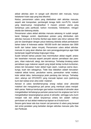 akibat aktivitas alam ini sangat sulit dikontrol oleh manusia, hanya
kebakaran hutan saja yang bisa dikontrol.
Kedua, pencemaran udara yang diakibatkan oleh aktivitas manusia,
seperti alat transportasi, pembangkit tenaga listrik non-PLTA, industri
yang kesemuanya menghasilkan 5 macam polutan utama yang
berbahaya yaitu partikulat, karbon monoksida, hidrokarbon, nitrogen
oksida dan belerang oksida.
Pencemaran udara akibat aktivitas manusia sekarang ini sudah sangat
berat. Sebagai contoh, diperkirakan polutan yang ditimbulkan oleh
aktivitas manusia di Amerika Serikat saja dalam satu tahun sebesar 300
juta ton (bandingkan dengan polusi belerang dioksida akibat pembakaran
bahan bakar di Indonesia sekitar 160.000 ton/th dari batubara dan 3500
ton/th dari bahan bakar minyak). Pencemaran udara akibat aktivitas
manusia ini yang akan dibahas dan care penanggulangannya agar tidak
berdampak negatif terhadap lingkungan hidup.
Sudah terbukti bahwa polutan bisa menimbulkan akibat negatif, antara
lain kesehatan manusia seperti penyakit saluran pernafasan dan pare-
paru, iritasi mata-kulit, alergi, dan lain-lainnya. Terhadap binatang selain
pernafasan juga makanan seperti yang terjadi terdap tumbuh-tumbuhan,
antara lain kerusakan hutan akibat hujan asam, rusaknya warna daun,
bunga, buah dan sebagainya. Tidak bisa diabaikan adalah kerusakan
material akibat korosi, perubahan warna, pemecahan rantai molekul,
kotor akibat debu, berkurangnya jarak pandang dan lainnya. Terhadap
clam: adanya zat CFC/HCFC yang merusak lapisan ozon (pelindung
bumi dari radiasi sinar ultra-violet matahari.
Aerosol di udara bersifatmenyerap energi radiasi sinar ultraviolet
matahari dan mengubahnya jadi panas yang membuat udara menjadi
lebih panas. Naiknya kandungan gas karbon monoksida di atmosfer akan
mengakibatkan terhalangnya pantulan panas bumi ke angkasa luar hal ini
mengakibatkan terperangkapnya panas di atmosfer, sehingga suhu bumi
menjadi naik dan akibat lanjutannya antara lain adalah naiknya
permukaan air laut akibat meleburnya lapisan es di kutub bumi.
Secara garis besar ada dua macam zat pencemar di udara yang berasal
dari emisi peralatan yang berkaitan dengan aktivitas manusia yaitu Gas
dan Partikulat.




                                                                        717
 