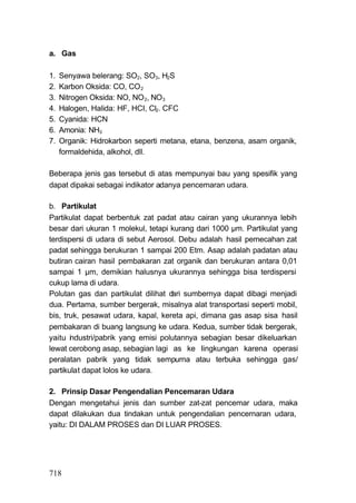 a. Gas

1.   Senyawa belerang: SO2, SO3, H2S
2.   Karbon Oksida: CO, CO 2
3.   Nitrogen Oksida: NO, NO 2, NO3
4.   Halogen, Halida: HF, HCI, Cl2. CFC
5.   Cyanida: HCN
6.   Amonia: NH3
7.   Organik: Hidrokarbon seperti metana, etana, benzena, asam organik,
     formaldehida, alkohol, dll.

Beberapa jenis gas tersebut di atas mempunyai bau yang spesifik yang
dapat dipakai sebagai indikator adanya pencemaran udara.

b. Partikulat
Partikulat dapat berbentuk zat padat atau cairan yang ukurannya lebih
besar dari ukuran 1 molekul, tetapi kurang dari 1000 μm. Partikulat yang
terdispersi di udara di sebut Aerosol. Debu adalah hasil pemecahan zat
padat sehingga berukuran 1 sampai 200 Etm. Asap adalah padatan atau
butiran cairan hasil pembakaran zat organik dan berukuran antara 0,01
sampai 1 μm, demikian halusnya ukurannya sehingga bisa terdispersi
cukup lama di udara.
Polutan gas dan partikulat dilihat d sumbernya dapat dibagi menjadi
                                    ari
dua. Pertama, sumber bergerak, misalnya alat transportasi seperti mobil,
bis, truk, pesawat udara, kapal, kereta api, dimana gas asap sisa hasil
pembakaran di buang langsung ke udara. Kedua, sumber tidak bergerak,
yaitu industri/pabrik yang emisi polutannya sebagian besar dikeluarkan
lewat cerobong asap, sebagian lagi as ke Iingkungan karena operasi
peralatan pabrik yang tidak sempurna atau terbuka sehingga gas/
partikulat dapat lolos ke udara.

2. Prinsip Dasar Pengendalian Pencemaran Udara
Dengan mengetahui jenis dan sumber zat-zat pencemar udara, maka
dapat dilakukan dua tindakan untuk pengendalian pencernaran udara,
yaitu: DI DALAM PROSES dan DI LUAR PROSES.




718
 