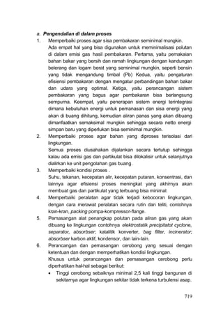 a. Pengendalian di dalam proses
1.   Memperbaiki proses agar sisa pembakaran seminimal mungkin.
     Ada empat hal yang bisa digunakan untuk meminimalisasi polutan
     di dalam emisi gas hasil pembakaran. Pertama, yaitu pemakaian
     bahan bakar yang bersih dan ramah lingkungan dengan kandungan
     belerang dan logam berat yang seminimal mungkin, seperti bensin
     yang tidak mengandung timbal (Pb) Kedua, yaitu pengaturan
     efisiensi pembakaran dengan mengatur perbandingan bahan bakar
     dan udara yang optimal. Ketiga, yaitu perancangan sistem
     pembakaran yang bagus agar pembakaran bisa berlangsung
     sempurna. Keempat, yaitu penerapan sistem energi terintegrasi
     dimana kebutuhan energi untuk pemanasan dan sisa energi yang
     akan di buang dihitung, kemudian aliran panas yang akan dibuang
     dimanfaatkan semaksimal mungkin sehingga secara netto energi
     simpan baru yang diperlukan bisa seminimal mungkin.
2.   Memperbaiki proses agar bahan yang diproses terisolasi dari
     lingkungan.
     Semua proses diusahakan dijalankan secara tertutup sehingga
     kalau ada emisi gas dan partikulat bisa dilokalisir untuk selanjutnya
     dialirkan ke unit pengolahan gas buang.
3.   Memperbaiki kondisi proses .
     Suhu, tekanan, kecepatan alir, kecepatan putaran, konsentrasi, dan
     lainnya agar efisiensi proses meningkat yang akhirnya akan
     membuat gas dan partikulat yang terbuang bisa minimal.
4.   Memperbaiki peralatan agar tidak terjadi kebocoran lingkungan,
     dengan cara merawat peralatan secara rutin dan teliti, contohnya
     kran-kran, packing pompa-kompressor-flange.
5.   Pemasangan alat penangkap polutan pada aliran gas yang akan
     dibuang ke lingkungan contohnya elektrostatik precipitatot cyclone,
     separator, absorbser; katalitik konverter, bag filter, incinerator;
     absorbser karbon aktif, kondensor, dan lain-lain.
6.   Perancangan dan pemasangan cerobong yang sesuai dengan
     ketentuan dan dengan memperhatikan kondisi lingkungan.
     Khusus untuk perancangan dan pemasangan cerobong perlu
     diperhatikan hal-hal sebagai berikut:
      Tinggi cerobong sebaiknya minimal 2,5 kali tinggi bangunan di
          sekitarnya agar lingkungan sekitar tidak terkena turbulensi asap.


                                                                       719
 