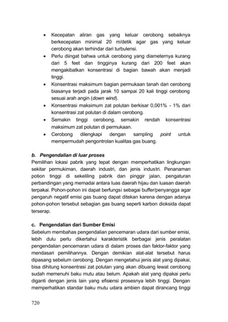    Kecepatan aliran gas yang keluar cerobong sebaiknya
          berkecepatan minimal 20 m/detik agar gas yang keluar
          cerobong akan terhindar dari turbulensi.
         Perlu diingat bahwa untuk cerobong yang diameternya kurang
          dari 5 feet dan tingginya kurang dari 200 feet akan
          mengakibatkan konsentrasi di bagian bawah akan menjadi
          tinggi.
         Konsentrasi maksimum bagian permukaan tanah dari cerobong
          biasanya terjadi pada jarak 10 sampai 20 kali tinggi cerobong
          sesuai arah angin (down wind).
         Konsentrasi maksimum zat polutan berkisar 0,001% - 1% dari
          konsentrasi zat polutan di dalam cerobong.
         Semakin tinggi cerobong, semakin rendah konsentrasi
          maksimum zat polutan di permukaan.
         Cerobong      dilengkapi    dengan    sampling   point   untuk
          mempermudah pengontrolan kualitas gas buang.

b. Pengendalian di luar proses
Pemilihan lokasi pabrik yang tepat dengan memperhatikan lingkungan
sekitar permukiman, daerah industri, dan jenis industri. Penanaman
potion tinggi di sekeliling pabrik dan pinggir jalan, pengaturan
perbandingan yang memadai antara Iuas daerah hijau dan luasan daerah
terpakai. Pohon-pohon ini dapat berfungsi sebagai buffer/penyangga agar
pengaruh negatif emisi gas buang dapat ditekan karena dengan adanya
pohon-pohon tersebut sebagian gas buang seperti karbon dioksida dapat
terserap.

c. Pengendalian dari Sumber Emisi
Sebelum membahas pengendalian pencemaran udara dari sumber emisi,
lebih dulu perlu dikertahui karakteristik berbagai jenis peralatan
pengendalian pencemaran udara di dalam proses dan faktor-faktor yang
mendasari pemilihannya. Dengan demikian alat-alat tersebut harus
dipasang sebelum cerobong. Dengan mengetahui jenis alat yang dipakai,
bisa dihitung konsentrasi zat polutan yang akan dibuang lewat cerobong
sudah memenuhi baku mutu atau belum. Apakah alat yang dipakai perlu
diganti dengan jenis lain yang efisiensi prosesnya lebih tinggi. Dengan
memperhatikan standar baku mutu udara ambien dapat dirancang tinggi


720
 