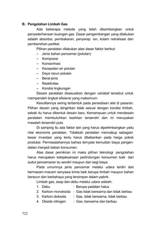 B. Pengolahan Limbah Gas
         Ada beberapa metode yang telah dikembangkan untuk
   penyederhanaan buangan gas. Dasar pengembangan yang dilakukan
   adalah absorbsi, pembakaran, penyerap ion, kolam netralisasi dan
   pembersihan partikel.
         Pilihan peralatan dilakukan atas dasar faktor berikut:
         – Jenis bahan pencemar (polutan)
         – Komposisi
         – Konsentrasi
         – Kecepatan air polutan
         – Daya racun polutan
         – Berat jenis
         – Reaktivitas
         – Kondisi lingkungan
         Desain peralatan disesuaikan dengan variabel tersebut untuk
   memperoleh tingkat efisiensi yang maksimum.
         Kesulitannya sering terbentuk pada persediaan alat di pasaran.
   Pilihan desain yang diinginkan tidak sesuai dengan kondisi limbah,
   sebab itu harus dibentuk desain baru. Kemampuan untuk mendesain
   peralatan membutuhkan keahlian tersendiri dan ini merupakan
   masalah tersendiri pula.
         Di samping itu ada faktor lain yang harus dipertimbangkan yaitu
   nilai ekonomis peralatan. Tidakkah peralatan mencakup sebagian
   besar investasi yang tentu harus dibebankan pada harga pokok
   produksi. Permasalahannya bahwa ternyata kemudian biaya pengen-
   dalian menjadi beban konsumen.
         Atas dasar pemikiran ini maka pilihan teknologi . pengolahan
   harus merupakan kebijaksanaan perlindungan konsumen baik dari
   sudut pencemaran itu sendiri maupun dari segi biaya.
         Pada umumnya jenis pencemar melalui udara terdiri dari
   bermacam -macam senyawa kimia baik berupa limbah maupun bahan
   beracun dan berbahaya yang tersimpan dalam pabrik.
         Limbah gas, asap dan debu melalui udara adalah:
         1. Debu                  : Berupa padatan halus
         2. Karbon monoksida : Gas tidak berwarna dan tidak berbau
         3. Karbon dioksida       : Gas, tidak berwarna, tidak berbau
         4. Oksida nitrogen       : Gas, berwarna dan berbau


722
 