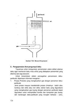 Gambar 7.58. Menara Penyemprot



C. Pengoperasian Al at pengumpul debu
         Tujuannya untuk mengurangi pencemaran udara akibat adanya
debu agar memenuhi baku mutu emisi yang ditetapkan pemerintah yang
diterima dari segi ekonomi.
         Untuk menentukan sistem pencegahan pencemaran debu-
partikulat, diperlukan informasi mengenai :
1.    Proses Produksi yang mengeluarkan gas dengan pencemar debu-
      partikulat.
       Jenis proses maupun karakteristik proses (misalnya : batch atau
       kontinyu dan siklis atau non siklis, bahan baku yang digunakan)
       yang mengeluarkan gas buang dengan pencemar partikulat dapat
       digunakan untuk memprediksi kondisi dan komposisi gas buang
       dan kandungan debu-partikulat yang mungkin terbawa : suhu,


724
 
