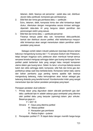 tekanan, debit, fasanya zat pencemar : padat atau cair, distribusi
     ukuran debu partikulat. komposisi gas pembawanya.
2.   Sifat fisik dan kimia gas pembawa debu — partikulat :
     Suhu, tekanan, debit, komposisi kimia dan sifat kimiawinya dapat
     diukur, ditentukan dengan menganalisa secara kimiawi sehingga
     diperoleh data-data riil yang berguna dalam pemilihan dan
     perancangan sistim yang sesuai.
3.   Sifat fisik dan kimia debu — partikulat pencemar.
     Fasanya berupa padat atau cair, konsantrasi debu-partikulat,
     bentuk dan distribusi ukuran partikel, sifat kelistrikannya maupun
     sifat kimiawinya akan sangat menentukan dalam pemilihan sistim
     peralatan yang sesuai.

        Sebagai contoh dalam industri peleburan besi-baja dimana bahan
bakunya mengandung kurang dari 1 % senyawa Sodium dan Potassium,
tetapi dengan tingginya suhu peleburan akan membuat hampir semua
senyawa tersebut menguap sehingga dalam gas buang kandungan fume-
partikel padat berbentuk bola yang sangat halus menjadi komponen
utama dalam gas buang tanur. Selain itu tanur umumnya bekerja secara
batch dan siklis sehingga debit, komposisi, sifat fisik dan kimia gas dan
partikelnya setiap saat bisa berbeda-beda. Komposisi bahan baku utama
dan bahan pembantu juga penting karena apabila bijih besinya
mengandung belerang, maka kemungkinan akan keluar sebagai gas
belerang dioksida yang bersifat korosif. Kondisi-kondisi inilah yang sangat
menentukan tipe dan bahan peralatan penangkap yang tepat.

Persiapan peralatan dust collector :
1. Prinsip dasar yang digunakan dalam alat-alat pembersih gas dari
    debu -partikulat tipe ini adalah adanya gaya centripetal yang diterima
    oleh partikel debu yang berputar (spinning) dalam jalur sirkuler.
    Besarnya gaya ini :
            F = MV2 / R
    Dimana F : Gaya yang diterima partikel
              M : Massa partikel
              V : Kecepatan gas pembawa
              R : Radius lingkar – putaran
                            2
2. Percepatan partikel V / R dapat diatur dengan memilih harga-harga


                                                                       725
 