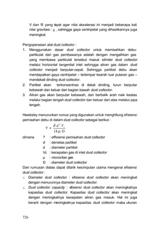 V dan R yang tepat agar nilai akselerasi ini menjadi beberapa kali
      nilai gravitasi : g , sehingga gaya centripetal yang dihasilkannya juga
      meningkat.

Pengoperasian alat dust collector :
1. Menggunakan dasar dust collector untuk memisahkan debu-
   partikulat dari gas pembawanya adalah dengan mengalirkan gas
   yang membawa partikulat tersebut masuk silinder dust collector
   melalui horizontal tangential inlet sehingga aliran gas dalam dust
   collector menjadi berputar-cepat. Sehingga partikel debu akan
   mendapatkan gaya centripetal – terlempar kearah luar putaran gas –
   mendekati dinding dust collector.
2. Partikel akan     terkonsentrasi di dekat dinding, turun berputar
   kebawah dan keluar dari bagian bawah dust collector.
3. Aliran gas akan berputar kebawah, dan berbalik arah naik keatas
   melalui bagian tengah dust collector dan keluar dari alas melalui pipa
   tengah.

Hawksley menurunkan rumus yang digunakan untuk menghltung efisiensi
pemisahan debu di dalam dust collector sebagai berikut :
                      δ d 2 Vc
                ? =
                      18 μ D
dimana        ? : effisiensi pemisahan dust collector
              d : densitas partikel
              d : diameter partikel
              Vc : kecepatan gas di inlet dust collector
              μ : viscositas gas
              D : diameter dust collector
Dari rumusan diatas dapat ditarik kesimpulan utama mengenai efisiensi
dust collector :
o Diameter dust collector : efisiensi dust collector akan meningkat
   dengan menurunnya diameter dust collector.
o Dust collector capacity : efisiensi dust collector akan meningkatnya
   kapasitas dust collector. Kapasitas dust collector akan meningkat
   dengan meningkatnya kecepatan aliran gas masuk. Hal ini juga
   berarti dengan meningkatnya kapasitas dust collector maka ukuran



726
 