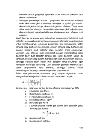 diameter partikel yang bisa dipisahkan akan menurun (semakin kecil
    ukuran partikelnya).
o Suhu gas : gas dengan massa yang sama bila dinaikkan suhunya
    maka akan meningkat volumenya, sehingga kecepatan gas masuk
    akan meningkat akibatnya akan meningkatkan efisiensi. Tetapi kalau
    dilihat dari viskositasnya, dimana bila suhu meningkat viskositas gas
    akan meningkat, maka hasil akhirnya adalah penurunan efisiensi dust
    collector.
Masih banyak parameter yang sebetulnya mempengaruhi efisiensi dust
collector, sehingga banyak bentuk persamaan matematis yang diturunkan
untuk menghitungnya. Beberapa persamaan lain memasukkan faktor
panjang body dust collector, dimana semakin panjang body dust collector
ataupun panjang dust collector akan semakin tinggi efisiensinya.
Demikian juga efisiensi akan meningkat dengan meningkatnya rasio
diameter body dust collector dengan gas outlet diameter. Selain itu
kenaikan pressure drop dalam dust collector akan menurunkan efisiensi,
sehingga belokan tajam dalam dust collector harus dikurangi, agar
hambatan aliran gas berkurang. Dust collector geometri diketahui juga
besar pengaruhnya pada efisiensi, sehingga banyak sekali
dikembangkan beberapa modifikasi geometri dust collector.
Salah satu persamaan matematis yang banyak digunakan untuk
mengevaluasi kinerja dust collector adalah persamaan Lapple :
                                 1/ 2
                 9 μ B 2 H 
       d0,5   =             
                 ρ p Qg θ 
                            
dimana : d0,5    : diameter partikel dimana efisiensi pemisahannya 50%
          μ      : viscositas gas, Pa . s
          B      : lebar lubang inlet gas, m
          H      : Tinggi lubang inlet gas, m
          ?p     : densitas partikel, kg/m 3
          Qg     : flow rate gas, m 3 / s
          ?      : Jumlah putaran efektif gas dalam dust collector, yang
                   dihitung dari rumus
                                         π
                                    ?=     (2 L1 + L2)
                                         H
          L1     : panjang cylinder
          L2     : panjang dust collector


                                                                     727
 