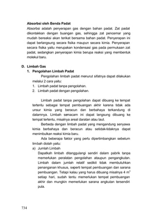 Absorbsi oleh Benda Padat
   Absorbsi adalah penyerapan gas dengan bahan padat. Zat padat
   dikontakkan dengan buangan gas, sehingga zat pencemar yang
   mudah bereaksi akan terikat bersama bahan padat. Penyerapan ini
   dapat berlangsung secara fisika maupun secara kimia. Penyerapan
   secara fisika yaitu merupakan kondensasi gas pada permukaan zat
   padat, sedangkan penyerapan kimia berupa reaksi yang membentuk
   molekul baru.

D. Limbah Gas
   1. Pengolahan Limbah Padat
           Pengolahan limbah padat menurut sifatnya dapat dilakukan
      melalui 2 cara yaitu:
      1. Limbah padat tanpa pengolahan.
      2. Limbah padat dengan pengolahan.

             Limbah padat tanpa pengolahan dapat dibuang ke tempat
      tertentu sebagai tempat pembuangan akhir karena tidak ada
      unsur kimia yang beracun dan berbahaya terkandung di
      dalamnya. Limbah semacam ini dapat langsung dibuang ke
      tempat tertentu, misalnya areal daratan atau laut.
             Berbeda dengan limbah padat yang mengandung senyawa
      kimia berbahaya dan beracun atau setidak-tidaknya dapat
      menimbulkan reaksi kimia baru.
             Ada beberapa faktor yang perlu dipertimbangkan sebelum
      lirnbah diolah yaitu:
      a) Jumlah Limbah
           Dapatkah limbah ditanggulangi sendiri dalam pabrik tanpa
           memerlukan peralatan pengolahan ataupun pengangkutan.
           Limbah dalam jumlah relatif sedikit tidak membutuhkan
           penanganan khusus, seperti tempat pembuangan dan sarana
           pembuangan. Tetapi kalau yang harus dibuang misalnya 4 m3
           setiap hari, sudah tentu memerlukan tempat pembuangan
           akhir dan mungkin memerlukan sarana angkutan tersendiri
           pula.




734
 