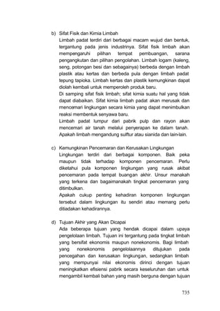 b) Sifat Fisik dan Kimia Limbah
   Limbah padat terdiri dari berbagai macam wujud dan bentuk,
   tergantung pada jenis industrinya. Sifat fisik limbah akan
   mempengaruhi pilihan tempat pembuangan, sarana
   pengangkutan dan pilihan pengolahan. Limbah logam (kaleng,
   seng, potongan besi dan sebagainya) berbeda dengan limbah
   plastik atau kertas dan berbeda pula dengan limbah padat
   tepung tapioka. Limbah kertas dan plastik kemungkinan dapat
   diolah kembali untuk memperoleh produk baru.
   Di samping sifat fisik limbah; sifat kimia suatu hal yang tidak
   dapat diabaikan. Sifat kimia limbah padat akan merusak dan
   rnencemari lingkungan secara kimia yang dapat menimbulkan
   reaksi membentuk senyawa baru.
   Limbah padat lumpur dari pabrik pulp dan rayon akan
   mencemari air tanah melalui penyerapan ke dalam tanah.
   Apakah limbah mengandung sulftur atau sianida dan lain-lain.

c) Kemungkinan Pencemaran dan Kerusakan Lingkungan
   Lingkungan terdiri dari berbagai komponen. Baik peka
   maupun tidak terhadap komponen pencemaran. Perlu
   diketahui pula komponen lingkungan yang rusak akibat
   pencemaran pada tempat buangan akhir. Unsur manakah
   yang terkena dan bagaimanakah tingkat pencemaran yang
   ditimbulkan.
   Apakah cukup penting kehadiran komponen lingkungan
   tersebut dalam lingkungan itu sendiri atau memang perlu
   ditiadakan kehadirannya.

d) Tujuan Akhir yang Akan Dicapai
   Ada beberapa tujuan yang hendak dicapai dalam upaya
   pengelolaan limbah. Tujuan ini tergantung pada tingkat limbah
   yang bersifat ekonomis maupun nonekonomis. Bagi limbah
   yang    nonekonomis     pengelolaannya      ditujukan    pada
   pencegahan dan kerusakan lingkungan, sedangkan limbah
   yang mempunyai nilai ekonomis dirinci dengan tujuan
   meningkatkan efisiensi pabrik secara keseluruhan dan untuk
   mengambil kembali bahan yang masih berguna dengan tujuan


                                                              735
 