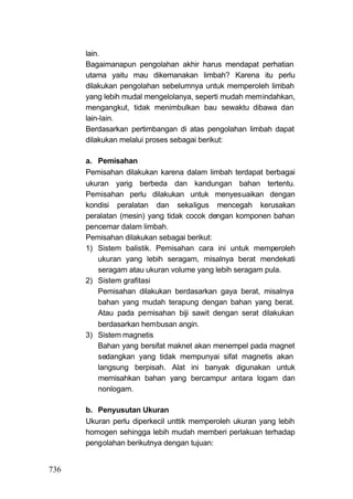 lain.
      Bagaimanapun pengolahan akhir harus mendapat perhatian
      utama yaitu mau dikemanakan limbah? Karena itu perlu
      dilakukan pengolahan sebelumnya untuk memperoleh limbah
      yang lebih mudal mengelolanya, seperti mudah memindahkan,
      mengangkut, tidak menimbulkan bau sewaktu dibawa dan
      lain-lain.
      Berdasarkan pertimbangan di atas pengolahan limbah dapat
      dilakukan melalui proses sebagai berikut:

      a. Pemisahan
      Pemisahan dilakukan karena dalam limbah terdapat berbagai
      ukuran yarig berbeda dan kandungan bahan tertentu.
      Pemisahan perlu dilakukan untuk menyesuaikan dengan
      kondisi peralatan dan sekaligus mencegah kerusakan
      peralatan (mesin) yang tidak cocok dengan komponen bahan
      pencemar dalam limbah.
      Pemisahan dilakukan sebagai berikut:
      1) Sistem balistik. Pemisahan cara ini untuk memperoleh
         ukuran yang lebih seragam, misalnya berat mendekati
         seragam atau ukuran volume yang lebih seragam pula.
      2) Sistem grafitasi
         Pemisahan dilakukan berdasarkan gaya berat, misalnya
         bahan yang mudah terapung dengan bahan yang berat.
         Atau pada pemisahan biji sawit dengan serat dilakukan
         berdasarkan hembusan angin.
      3) Sistem magnetis
         Bahan yang bersifat maknet akan menempel pada magnet
         sedangkan yang tidak mempunyai sifat magnetis akan
         langsung berpisah. Alat ini banyak digunakan untuk
         memisahkan bahan yang bercampur antara logam dan
         nonlogam.

      b. Penyusutan Ukuran
      Ukuran perlu diperkecil unttik memperoleh ukuran yang lebih
      homogen sehingga lebih mudah memberi perlakuan terhadap
      pengolahan berikutnya dengan tujuan:


736
 