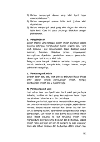 1) Bahan mempunyai ukuran yang lebih kecil dapat
   mencapai ukuran 1".
2) Bahan mempunyai volume lebih kecil (bahan lebih
   dipadatkan).
3) Bahan mempunyai berat yang lebih ringan dan volume
   lebih kecil. Cara ini pada umumnya dilakukan dengan
   pernbakaran.

c. Pengomposan
Bahan organik yang terdapat dalam limbah diuraikan secara
biokimia sehingga menghasilkan bahan organik baru yang
lebih berguna. Hasil pengomposan dapat dijadikan pupuk
tanaman.    Sebelum     dilakukan    proses pengomposan
kemungkinan diperlukan pernisahan ataupun penyusutan
ukuran agar hasil kompos lebih baik.
Pengomposan banyak dilakukan terhadap buangan yang
mudah membusuk, sampah kota, buangan hewan, lumpur
pabrik dan sebagainya.

d. Pembuangan Limbah
Setelah salah satu atau lebih proses dilakukan maka proses
akhir adalah tempat pembuangan limbah. Tempat
pembuangan limbah ada 2 macam yaitu:

1) Pembuangan di Laut
Laut cukup luas dan diperkirakan kecil sekali pengaruhnya
terhadap kualitas air laut yang kemungkinan besar dapat
menetralisasi bahan beracun dan berbahaya.
Pembuangan ke laut juga harus memperhatikan penggunaan
laut oleh masyarakat di sekitar tempat buangan, seperti taman
rekreasi, tempat nelayan mencari ikan, taman laut dan lain-
lain. Di samping itu perlu diperhatikan dangkal tidaknya tempat
pembuangan. Dari uraian ini jelas bahwa tidak semua limbah
padat dapat dibuang ke laut terutama limbah yang
mengandung senyawa kimia beracun dan berbahaya, seperti
limbah radio aktif dan lain-lain. Di samping itu juga walaupun
tidak ada bahan beracun dan berbahaya d      alam limbah, tapi


                                                           737
 