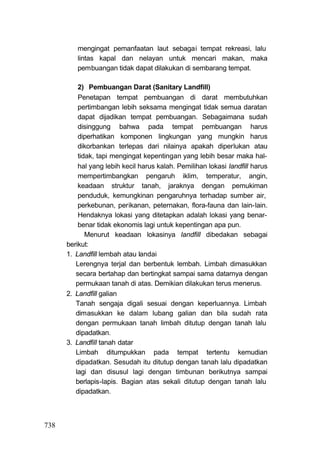 mengingat pemanfaatan laut sebagai tempat rekreasi, lalu
         lintas kapal dan nelayan untuk mencari makan, maka
         pembuangan tidak dapat dilakukan di sembarang tempat.

          2) Pembuangan Darat (Sanitary Landfill)
          Penetapan tempat pembuangan di darat membutuhkan
          pertimbangan lebih seksama mengingat tidak semua daratan
          dapat dijadikan tempat pembuangan. Sebagaimana sudah
          disinggung bahwa pada tempat pembuangan harus
          diperhatikan komponen lingkungan yang mungkin harus
          dikorbankan terlepas dari nilainya apakah diperlukan atau
          tidak, tapi mengingat kepentingan yang lebih besar maka hal-
          hal yang lebih kecil harus kalah. Pemilihan lokasi landfill harus
          mempertimbangkan pengaruh iklim, temperatur, angin,
          keadaan struktur tanah, jaraknya dengan pemukiman
          penduduk, kemungkinan pengaruhnya terhadap sumber air,
          perkebunan, perikanan, peternakan, flora-fauna dan lain-lain.
          Hendaknya lokasi yang ditetapkan adalah lokasi yang benar-
          benar tidak ekonomis lagi untuk kepentingan apa pun.
             Menurut keadaan lokasinya landfill dibedakan sebagai
      berikut:
      1. Landfill lembah atau landai
         Lerengnya terjal dan berbentuk lembah. Limbah dimasukkan
         secara bertahap dan bertingkat sampai sama datarnya dengan
         permukaan tanah di atas. Demikian dilakukan terus menerus.
      2. Landfill galian
         Tanah sengaja digali sesuai dengan keperluannya. Limbah
         dimasukkan ke dalam lubang galian dan bila sudah rata
         dengan permukaan tanah limbah ditutup dengan tanah lalu
         dipadatkan.
      3. Landfill tanah datar
         Limbah ditumpukkan pada tempat tertentu kemudian
         dipadatkan. Sesudah itu ditutup dengan tanah lalu dipadatkan
         lagi dan disusul lagi dengan timbunan berikutnya sampai
         berlapis-lapis. Bagian atas sekali ditutup dengan tanah lalu
         dipadatkan.



738
 