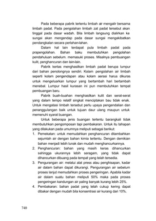 Pada beberapa pabrik tertentu limbah air mengalir bersama
      limbah padat. Pada pengolahan limbah zat padat tersebut akan
      tinggal pada dasar wadah. Bila limbah langsung dialirkan ke
      sungai akan mengendap pada dasar sungai mengakibatkan
      pendangkalan secara perlahan-lahan.
             Dalam hal lain terdapat pula limbah padat pada
      prapengolahan. Bahan baku membutuhkan pengolahan
      pendahuluan sebelum. memasuki proses. Misalnya pembuangan
      kulit, penghancuran dan lain-lain.
             Pabrik kertas menghasilkan limbah padat berupa lumpur
      dari bahan penolongnya sendiri. Kolam pengolahan air limbah
      seperti kolam pengendapan atau kolam aerasi harus dikuras
      untuk mengeluarkan lumpur yang bertambah hari bertambah
      menebal. Lumpur hasil kurasan ini pun membutuhkan tempat
      pembuangan baru.
             Pabrik buah-buahan menghasilkan kulit dan serat-serat
      yang dalam tempo relatif singkat menciptakan bau tidak enak.
      Untuk mengatasi limbah tersebut perlu upaya pengendalian dan
      penanggulangan baik untuk tujuan daur ulang maupun untuk
      memenuhi syarat buangan.
             Untuk beberapa jenis buangan tertentu barangkali tidak
      membutuhkan pengomposan tapi pembakaran. Untuk itu tahapan
      yang dilakukan pada umumnya meliputi sebagai berikut:
      1. Pemekatan: untuk memudahkan penghancuran ditambahkan
          sejumlah air dengan bahan kimia tertentu. Dengan demikian
          bahan menjadi lebih lunak dan mudah menghancurkannya.
      2. Penghancuran: bahan yang masih keras dihancurkan
          sehingga ukurannya lebih seragam, yang tidak dapat
          dihancurkan dibuang pada tempat yang telah tersedia.
      3. Pengurangan air: melalui alat press atau penghisapan, kadar
          air dalam bahan dapat dikurangi. Pengurangan air sebelum
          proses lanjut memudahkan proses pengeringan. Apabila kadar
          air dalam suatu bahan meliputi 50% maka pada proses
          pengeringan kandungan air paling banyak kurang lebih 25%.
      4. Pembakaran: bahan padat yang telah cukup kering dapat
          dibakar dengan mudah bila konsentrasi air kurang dari 10%.



740
 